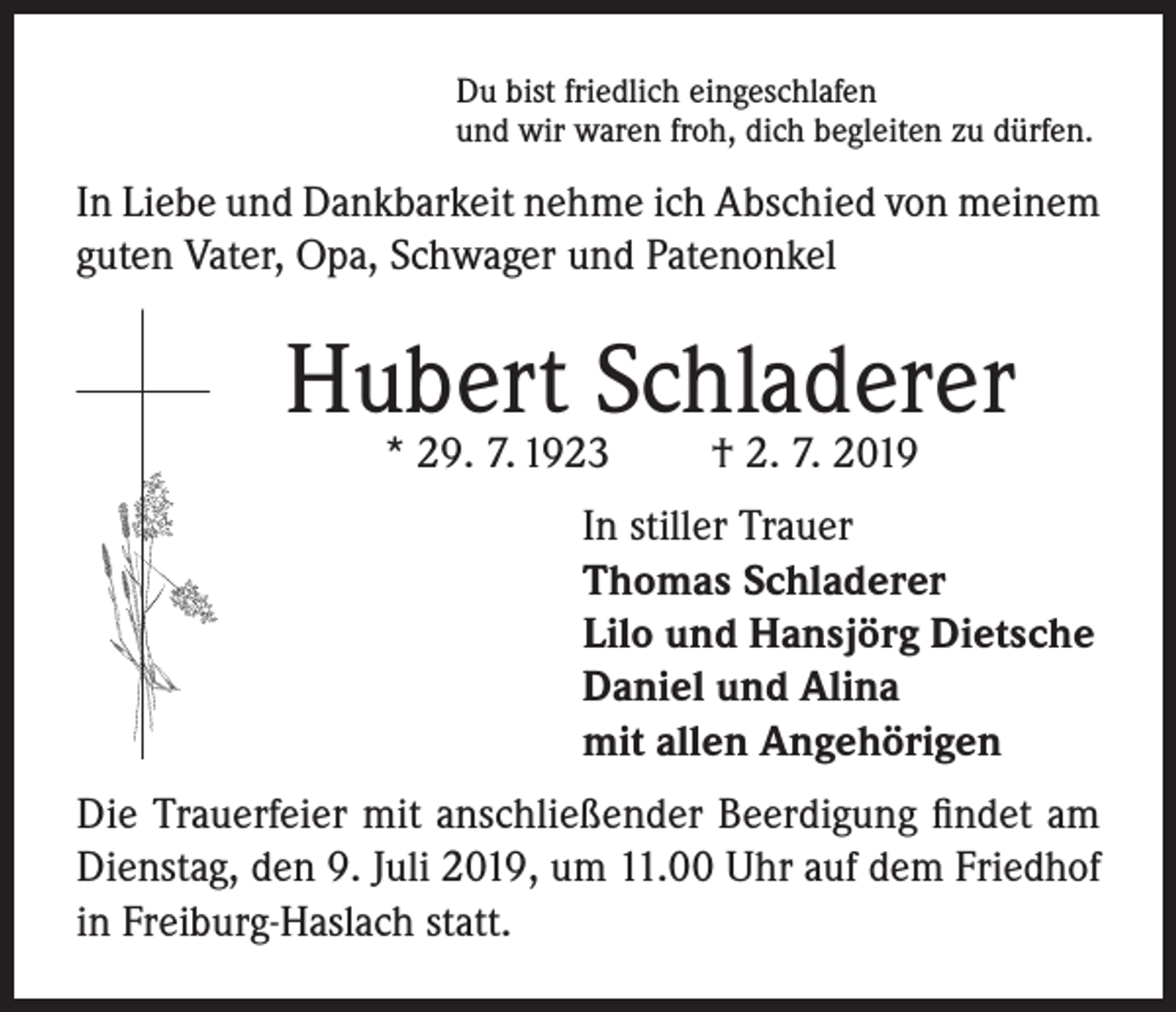 <p>Du bist friedlich eingeschlafen<br />und wir waren froh, dich begleiten zu dürfen.</p><p>In Liebe und Dankbarkeit nehme ich Abschied von meinem<br />guten Vater, Opa, Schwager und Patenonkel</p><p>Hubert Schladerer<br />* 29. 7. 1923</p><p>† 2. 7. 2019</p><p>In stiller Trauer<br />Thomas Schladerer<br />Lilo und Hansjörg Dietsche<br />Daniel und Alina<br />mit allen Angehörigen<br />Die Trauerfeier mit anschließender Beerdigung findet am<br />Dienstag, den 9. Juli 2019, um 11.00 Uhr auf dem Friedhof<br />in Freiburg-Haslach statt.</p>