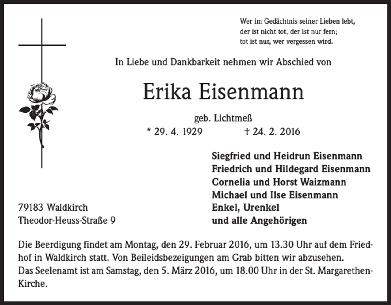<p>Wer im Gedächtnis seiner Lieben lebt,<br />der ist nicht tot, der ist nur fern;<br />tot ist nur, wer vergessen wird.</p><p>In Liebe und Dankbarkeit nehmen wir Abschied von</p><p>Erika Eisenmann<br />geb. Lichtmeß<br />* 29. 4. 1929 † 24. 2. 2016</p><p>79183 Waldkirch<br />Theodor-Heuss-Straße 9</p><p>Siegfried und Heidrun Eisenmann<br />Friedrich und Hildegard Eisenmann<br />Cornelia und Horst Waizmann<br />Michael und Ilse Eisenmann<br />Enkel, Urenkel<br />und alle Angehörigen</p><p>Die Beerdigung findet am Montag, den 29. Februar 2016, um 13.30 Uhr auf dem Friedhof in Waldkirch statt. Von Beileidsbezeigungen am Grab bitten wir abzusehen.<br />Das Seelenamt ist am Samstag, den 5. März 2016, um 18.00 Uhr in der St. MargarethenKirche.</p>