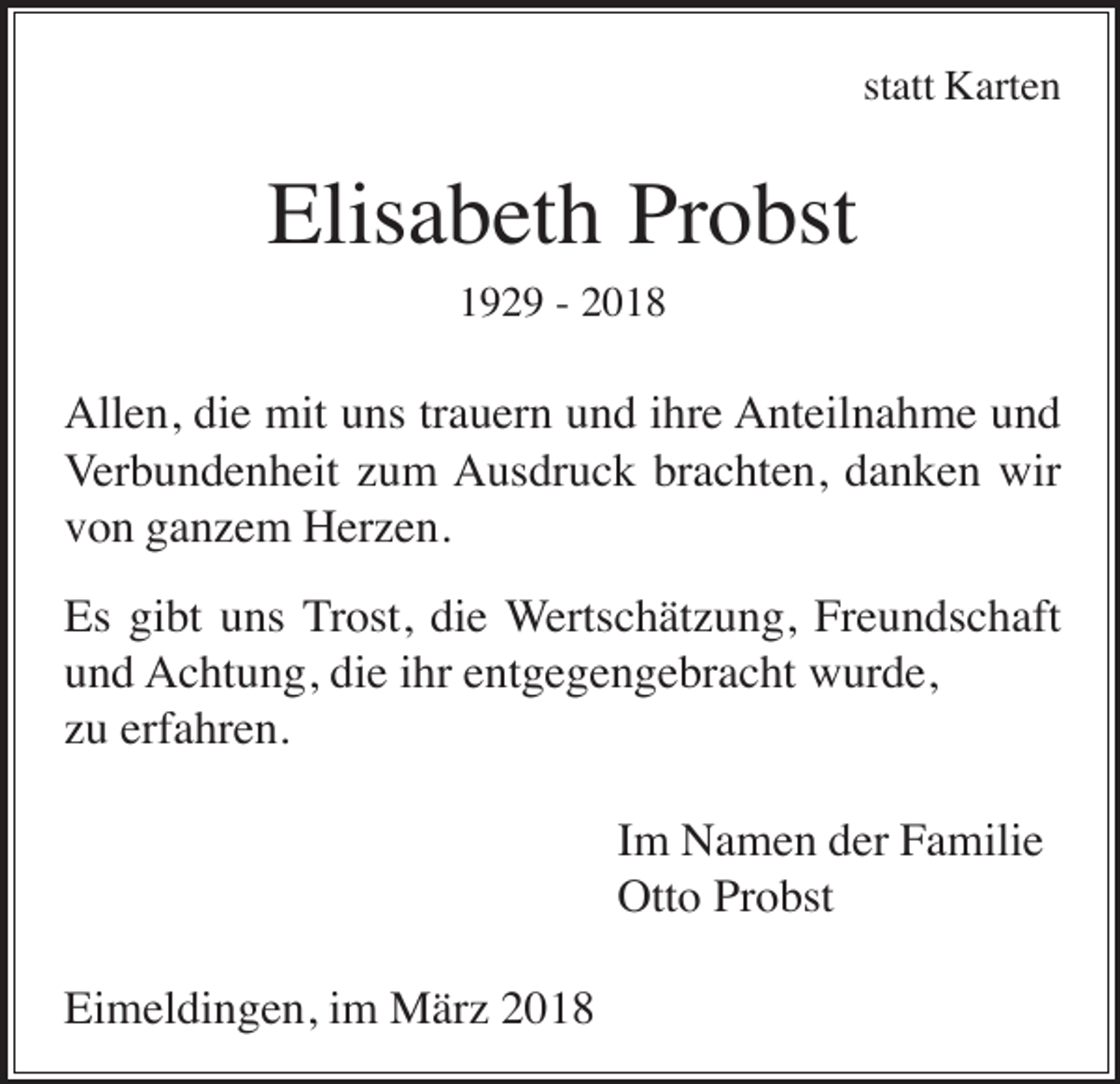 <p>statt Karten</p><p>Elisabeth Probst<br />1929 - 2018</p><p>Allen, die mit uns trauern und ihre Anteilnahme und<br />Verbundenheit zum Ausdruck brachten, danken wir<br />von ganzem Herzen.<br />Es gibt uns Trost, die Wertschätzung, Freundschaft<br />und Achtung, die ihr entgegengebracht wurde,<br />zu erfahren.<br />Im Namen der Familie<br />Otto Probst<br />Eimeldingen, im März 2018</p>