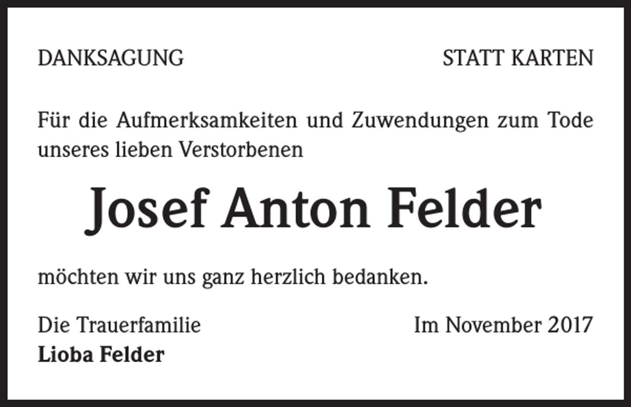 <p>DANKSAGUNG</p><p>STATT KARTEN</p><p>Für die Aufmerksamkeiten und Zuwendungen zum Tode<br />unseres lieben Verstorbenen</p><p>Josef Anton Felder<br />möchten wir uns ganz herzlich bedanken.<br />Die Trauerfamilie<br />Lioba Felder</p><p>Im November 2017</p>