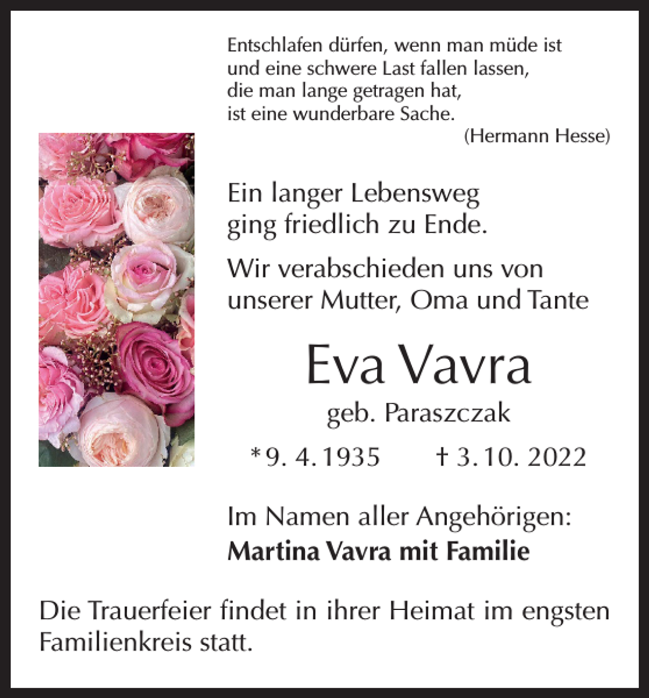 <p>Entschlafen dürfen, wenn man müde ist<br />und eine schwere Last fallen lassen,<br />die man lange getragen hat,<br />ist eine wunderbare Sache.</p><p>(Hermann Hesse)</p><p>Ein langer Lebensweg<br />ging friedlich zu Ende.<br />Wir verabschieden uns von<br />unserer Mutter, Oma und Tante</p><p>Eva Vavra<br />geb. Paraszczak</p><p>* 9. 4. 1935 † 3. 10. 2022<br />Im Namen aller Angehörigen:<br />Martina Vavra mit Familie<br />Die Trauerfeier findet in ihrer Heimat im engsten<br />Familienkreis statt.</p>