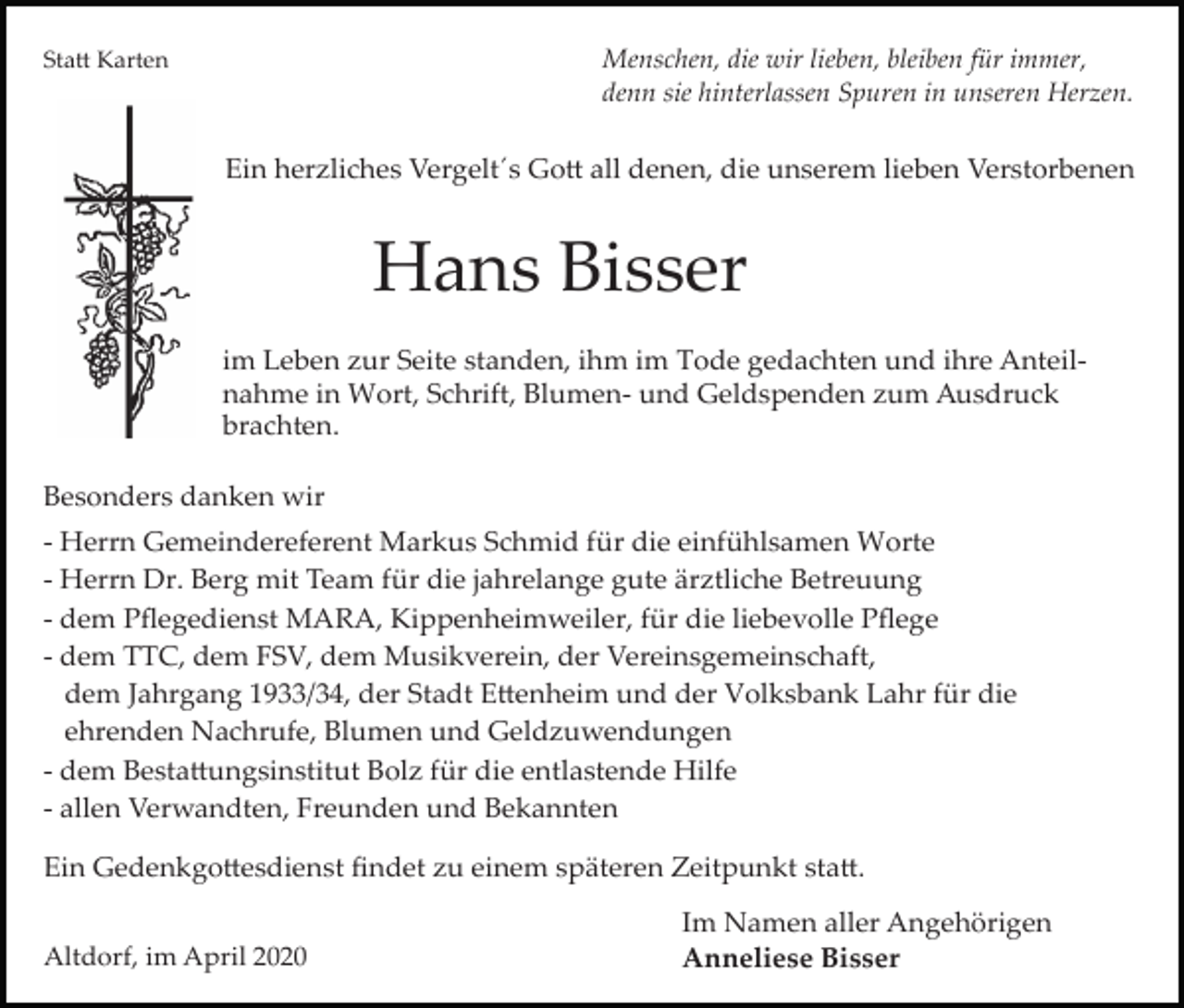 <p>Menschen, die wir lieben, bleiben für immer,<br />denn sie hinterlassen Spuren in unseren Herzen.</p><p>Sta� Karten</p><p>Ein herzliches Vergelt´s Go� all denen, die unserem lieben Verstorbenen</p><p>Hans Bisser<br />im Leben zur Seite standen, ihm im Tode gedachten und ihre Anteil­<br />nahme in Wort, Schrift, Blumen­ und Geldspenden zum Ausdruck<br />brachten.<br />Besonders danken wir<br />­ Herrn Gemeindereferent Markus Schmid für die einfühlsamen Worte<br />­ Herrn Dr. Berg mit Team für die jahrelange gute ärztliche Betreuung<br />­ dem Pﬂegedienst MARA, Kippenheimweiler, für die liebevolle Pﬂege<br />­ dem TTC, dem FSV, dem Musikverein, der Vereinsgemeinschaft,<br />dem Jahrgang 1933/34, der Stadt E�enheim und der Volksbank Lahr für die<br />ehrenden Nachrufe, Blumen und Geldzuwendungen<br />­ dem Besta�ungsinstitut Bolz für die entlastende Hilfe<br />­ allen Verwandten, Freunden und Bekannten<br />Ein Gedenkgo�esdienst ﬁndet zu einem späteren Zeitpunkt sta�.<br />Altdorf, im April 2020</p><p>Im Namen aller Angehörigen<br />Anneliese Bisser</p>