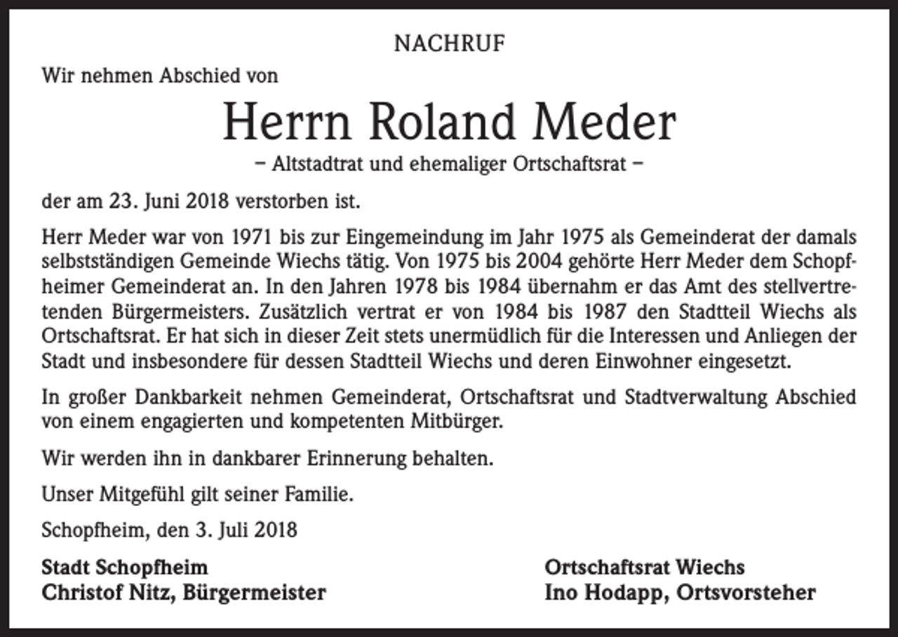 <p>NACHRUF<br />Wir nehmen Abschied von</p><p>Herrn Roland Meder<br />– Altstadtrat und ehemaliger Ortschaftsrat –</p><p>der am 23. Juni 2018 verstorben ist.<br />Herr Meder war von 1971 bis zur Eingemeindung im Jahr 1975 als Gemeinderat der damals<br />selbstständigen Gemeinde Wiechs tätig. Von 1975 bis 2004 gehörte Herr Meder dem Schopfheimer Gemeinderat an. In den Jahren 1978 bis 1984 übernahm er das Amt des stellvertretenden Bürgermeisters. Zusätzlich vertrat er von 1984 bis 1987 den Stadtteil Wiechs als<br />Ortschaftsrat. Er hat sich in dieser Zeit stets unermüdlich für die Interessen und Anliegen der<br />Stadt und insbesondere für dessen Stadtteil Wiechs und deren Einwohner eingesetzt.<br />In großer Dankbarkeit nehmen Gemeinderat, Ortschaftsrat und Stadtverwaltung Abschied<br />von einem engagierten und kompetenten Mitbürger.<br />Wir werden ihn in dankbarer Erinnerung behalten.<br />Unser Mitgefühl gilt seiner Familie.<br />Schopfheim, den 3. Juli 2018<br />Stadt Schopfheim</p><p>Christof Nitz, Bürgermeister</p><p>Ortschaftsrat Wiechs<br />Ino Hodapp, Ortsvorsteher</p>