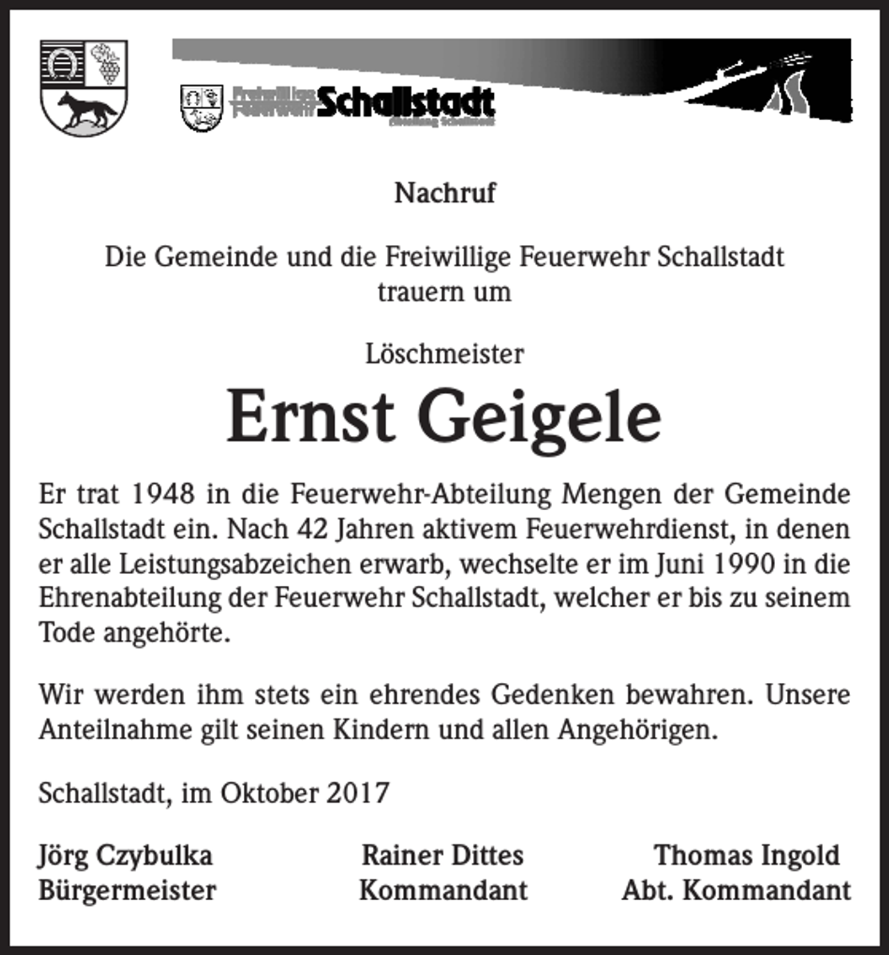 <p>Nachruf<br />Die Gemeinde und die Freiwillige Feuerwehr Schallstadt<br />trauern um<br />Löschmeister</p><p>Ernst Geigele<br />Er trat 1948 in die Feuerwehr-Abteilung Mengen der Gemeinde<br />Schallstadt ein. Nach 42 Jahren aktivem Feuerwehrdienst, in denen<br />er alle Leistungsabzeichen erwarb, wechselte er im Juni 1990 in die<br />Ehrenabteilung der Feuerwehr Schallstadt, welcher er bis zu seinem<br />Tode angehörte.<br />Wir werden ihm stets ein ehrendes Gedenken bewahren. Unsere<br />Anteilnahme gilt seinen Kindern und allen Angehörigen.<br />Schallstadt, im Oktober 2017<br />Jörg Czybulka<br />Bürgermeister</p><p>Rainer Dittes<br />Kommandant</p><p>Thomas Ingold<br />Abt. Kommandant</p>