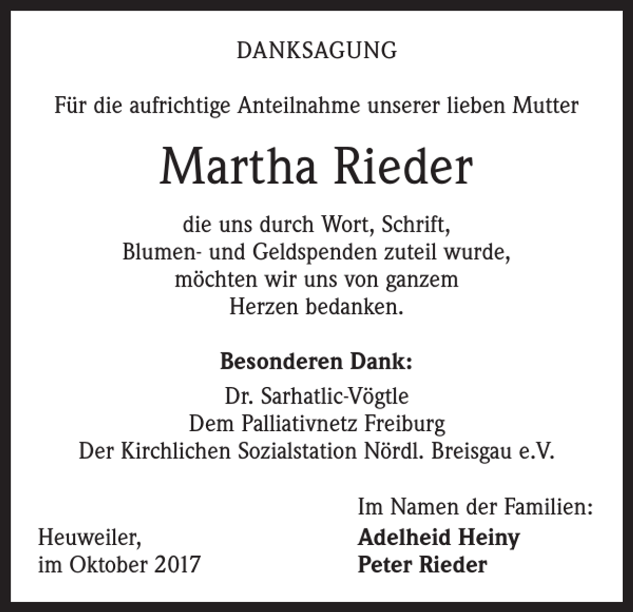 <p>DANKSAGUNG<br />Für die aufrichtige Anteilnahme unserer lieben Mutter</p><p>Martha Rieder<br />die uns durch Wort, Schrift,<br />Blumen- und Geldspenden zuteil wurde,<br />möchten wir uns von ganzem<br />Herzen bedanken.<br />Besonderen Dank:<br />Dr. Sarhatlic-Vögtle<br />Dem Palliativnetz Freiburg<br />Der Kirchlichen Sozialstation Nördl. Breisgau e.V.<br />Heuweiler,<br />im Oktober 2017</p><p>Im Namen der Familien:<br />Adelheid Heiny<br />Peter Rieder</p>