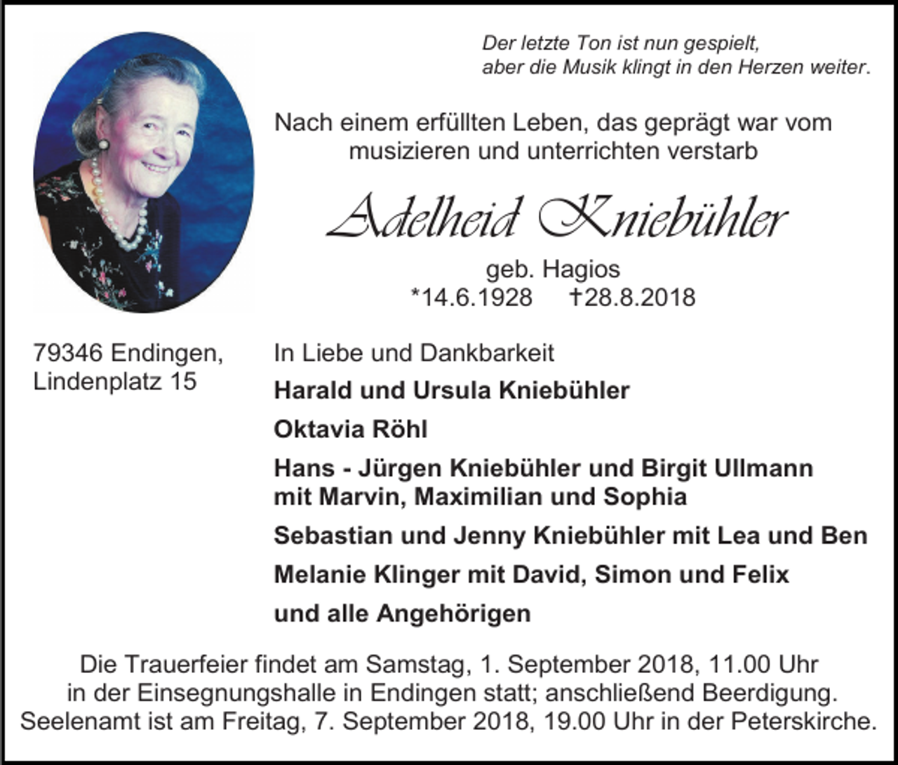 <p>Der letzte Ton ist nun gespielt,<br />aber die Musik klingt in den Herzen weiter.</p><p>Nach einem erfüllten Leben, das geprägt war vom<br />musi ieren und unterrichten verstarb</p><p>Adelheid Kniebühler<br />geb. Hagios<br />*14.6.1928 28.8.2018<br />79346 Endingen,<br />Lindenplat 15</p><p>In Liebe und Dankbarkeit<br />Harald und Ursula Kniebühler<br />Oktavia Röhl<br />Hans - Jürgen Kniebühler und Birgit Ullmann<br />mit Marvin, Maximilian und Sophia<br />Sebastian und Jenny Kniebühler mit Lea und Ben<br />Melanie Klinger mit David, Simon und Felix<br />und alle Angehörigen</p><p>Die Trauerfeier findet am Samstag, 1. September 2018, 11.00 Uhr<br />in der Einsegnungshalle in Endingen statt; anschließend Beerdigung.<br />Seelenamt ist am Freitag, 7. September 2018, 19.00 Uhr in der Peterskirche.</p>