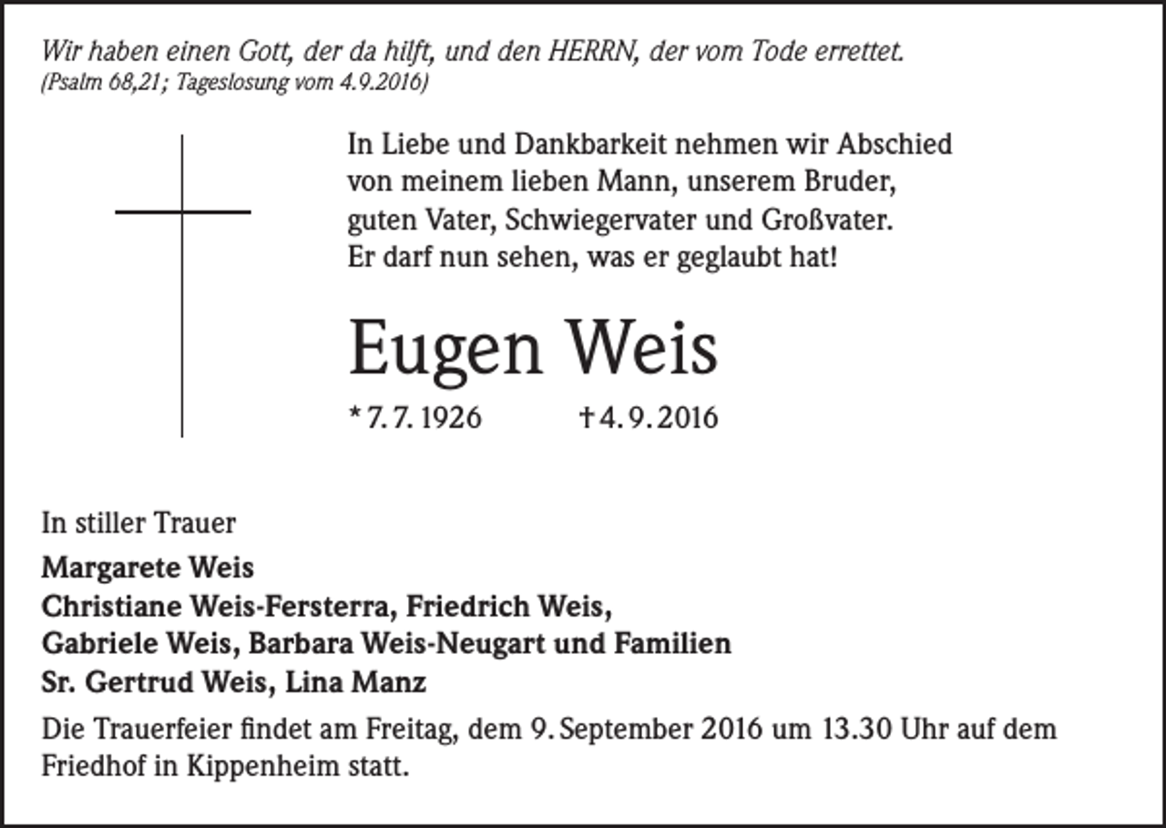 <p>Wir haben einen Gott, der da hilft, und den HERRN, der vom Tode errettet.<br />(Psalm 68,21; Tageslosung vom 4.9.2016)</p><p>In Liebe und Dankbarkeit nehmen wir Abschied<br />von meinem lieben Mann, unserem Bruder,<br />guten Vater, Schwiegervater und Großvater.<br />Er darf nun sehen, was er geglaubt hat!</p><p>Eugen Weis<br />* 7. 7. 1926</p><p>† 4. 9. 2016</p><p>In stiller Trauer<br />Margarete Weis<br />Christiane Weis-Fersterra, Friedrich Weis,<br />Gabriele Weis, Barbara Weis-Neugart und Familien<br />Sr. Gertrud Weis, Lina Manz<br />Die Trauerfeier findet am Freitag, dem 9. September 2016 um 13.30 Uhr auf dem<br />Friedhof in Kippenheim statt.</p>