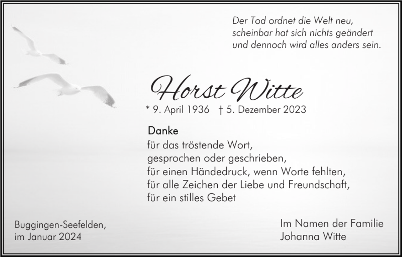 <p>Der Tod ordnet die Welt neu,<br />scheinbar hat sich nichts geändert<br />und dennoch wird alles anders sein.</p><p>Horst Witte</p><p>* 9. April 1936 † 5. Dezember 2023</p><p>für das tröstende Wort,<br />gesprochen oder geschrieben,<br />für einen Händedruck, wenn Worte fehlten,<br />für alle Zeichen der Liebe und Freundschaft,<br />für ein stilles Gebet<br />Buggingen-Seefelden,<br />im Januar 2024</p><p>Im Namen der Familie<br />Johanna Witte</p>