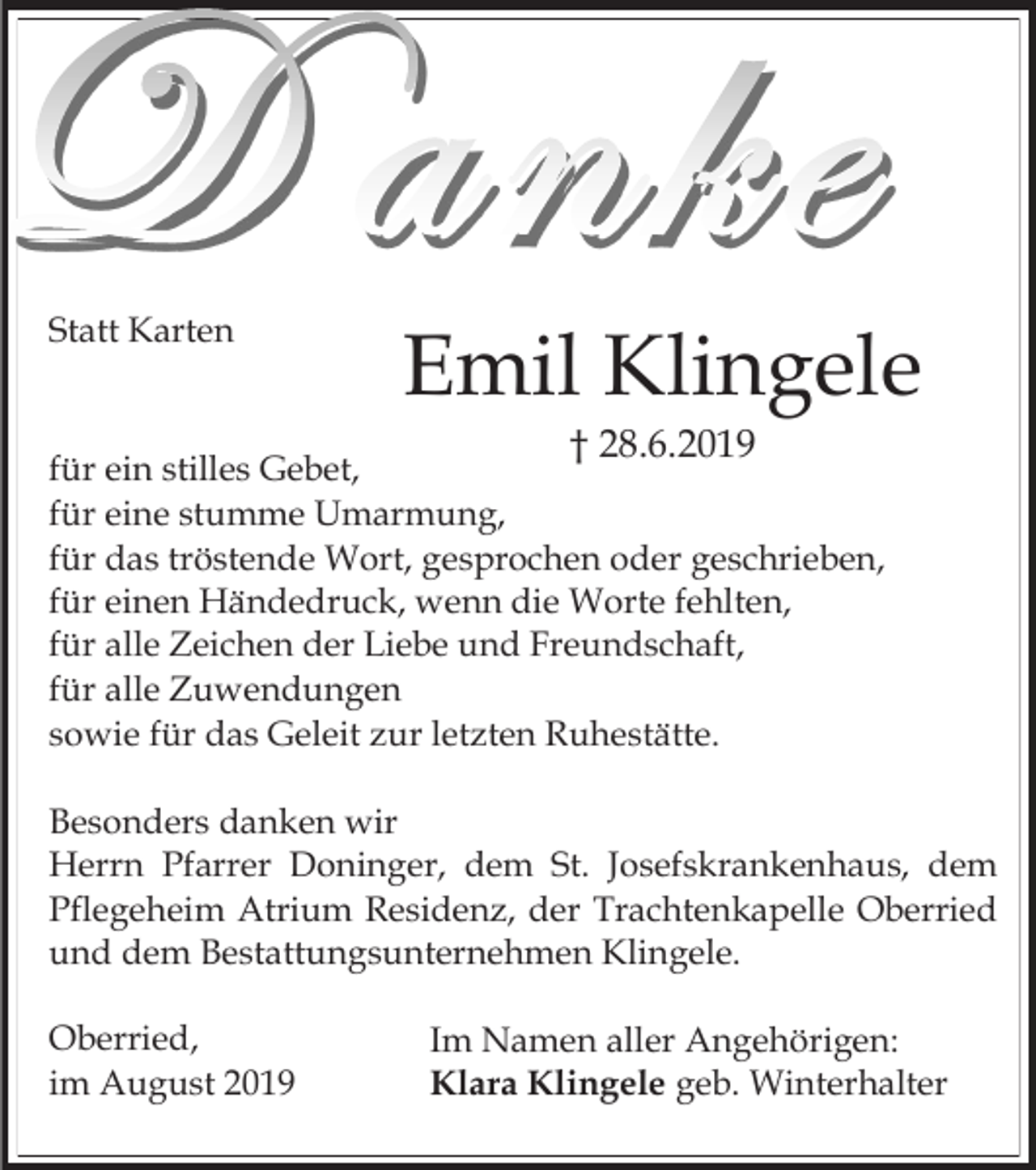 <p>Statt Karten</p><p>Emil Klingele<br />† 28.6.2019</p><p>für ein stilles Gebet,<br />für eine stumme Umarmung,<br />für das tröstende Wort, gesprochen oder geschrieben,<br />für einen Händedruck, wenn die Worte fehlten,<br />für alle Zeichen der Liebe und Freundschaft,<br />für alle Zuwendungen<br />sowie für das Geleit zur letzten Ruhestätte.<br />Besonders danken wir<br />Herrn Pfarrer Doninger, dem St. Josefskrankenhaus, dem<br />Pflegeheim Atrium Residenz, der Trachtenkapelle Oberried<br />und dem Bestattungsunternehmen Klingele.<br />Oberried,<br />im August 2019</p><p>Im Namen aller Angehörigen:<br />Klara Klingele geb. Winterhalter</p>