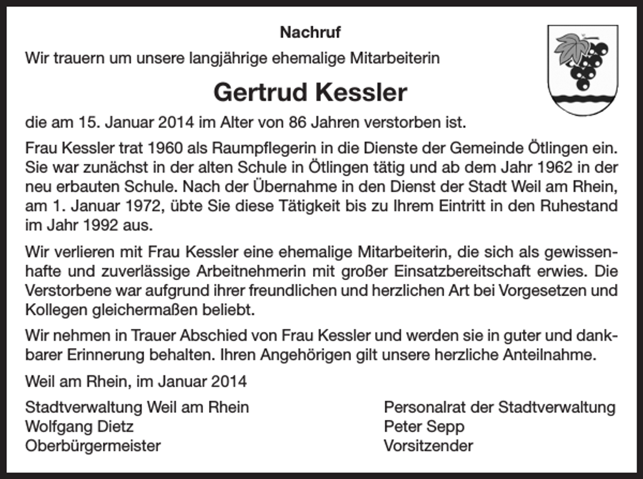 <p>Nachruf<br />Wir trauern um unsere langjährige ehemalige Mitarbeiterin</p><p>Gertrud Kessler<br />die am 15. Januar 2014 im Alter von 86 Jahren verstorben ist.<br />Frau Kessler trat 1960 als Raumpflegerin in die Dienste der Gemeinde Ötlingen ein.<br />Sie war zunächst in der alten Schule in Ötlingen tätig und ab dem Jahr 1962 in der<br />neu erbauten Schule. Nach der Übernahme in den Dienst der Stadt Weil am Rhein,<br />am 1. Januar 1972, übte Sie diese Tätigkeit bis zu Ihrem Eintritt in den Ruhestand<br />im Jahr 1992 aus.<br />Wir verlieren mit Frau Kessler eine ehemalige Mitarbeiterin, die sich als gewissenhafte und zuverlässige Arbeitnehmerin mit großer Einsatzbereitschaft erwies. Die<br />Verstorbene war aufgrund ihrer freundlichen und herzlichen Art bei Vorgesetzen und<br />Kollegen gleichermaßen beliebt.<br />Wir nehmen in Trauer Abschied von Frau Kessler und werden sie in guter und dankbarer Erinnerung behalten. Ihren Angehörigen gilt unsere herzliche Anteilnahme.<br />Weil am Rhein, im Januar 2014<br />Stadtverwaltung Weil am Rhein<br />Wolfgang Dietz<br />Oberbürgermeister</p><p>Personalrat der Stadtverwaltung<br />Peter Sepp<br />Vorsitzender</p>