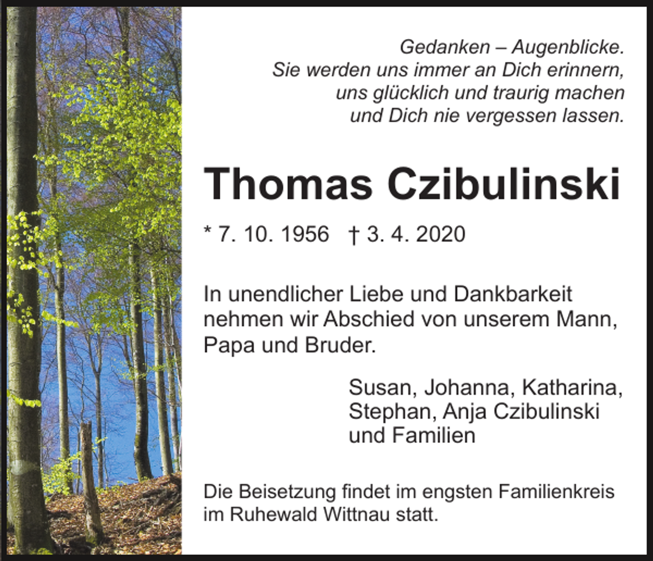 <p>Gedanken – Augenblicke.<br />Sie werden uns immer an Dich erinnern,<br />uns glücklich und traurig machen<br />und Dich nie vergessen lassen.</p><p>Thomas Czibulinski<br />* 7. 10. 1956 † 3. 4. 2020<br />In unendlicher Liebe und Dankbarkeit<br />nehmen wir Abschied von unserem Mann,<br />Papa und Bruder.<br />Susan, Johanna, Katharina,<br />Stephan, Anja Czibulinski<br />und Familien<br />Die Beisetzung findet im engsten Familienkreis<br />im Ruhewald Wittnau statt.</p>