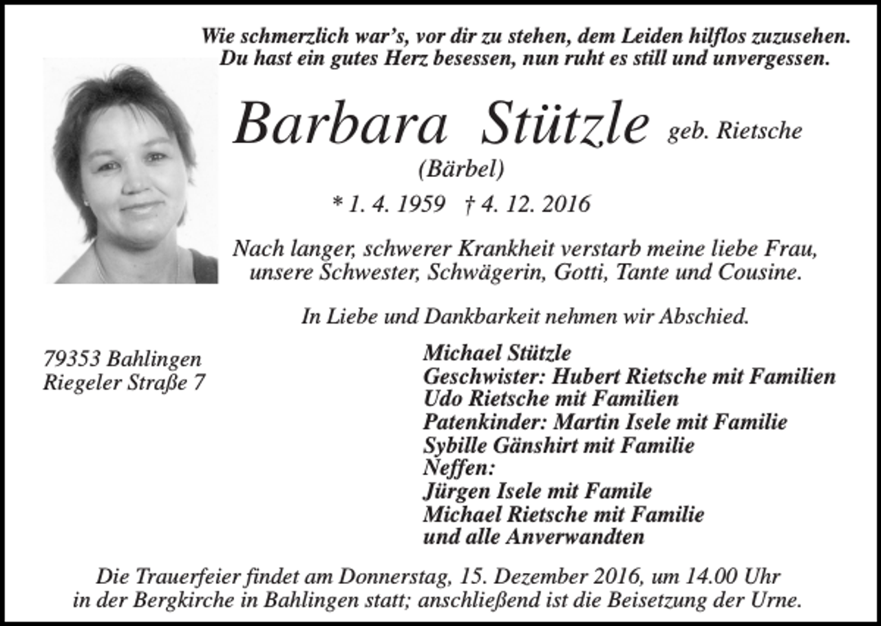 <p>Wie schmerzlich war’s, vor dir zu stehen, dem Leiden hilflos zuzusehen.<br />Du hast ein gutes Herz besessen, nun ruht es still und unvergessen.</p><p>Barbara Stützle</p><p>geb. Rietsche</p><p>(Bärbel)<br />* 1. 4. 1959 † 4. 12. 2016<br />Nach langer, schwerer Krankheit verstarb meine liebe Frau,<br />unsere Schwester, Schwägerin, Gotti, Tante und Cousine.<br />In Liebe und Dankbarkeit nehmen wir Abschied.<br />79353 Bahlingen<br />Riegeler Straße 7</p><p>Michael Stützle<br />Geschwister: Hubert Rietsche mit Familien<br />Udo Rietsche mit Familien<br />Patenkinder: Martin Isele mit Familie<br />Sybille Gänshirt mit Familie<br />Neffen:<br />Jürgen Isele mit Famile<br />Michael Rietsche mit Familie<br />und alle Anverwandten</p><p>Die Trauerfeier findet am Donnerstag, 15. Dezember 2016, um 14.00 Uhr<br />in der Bergkirche in Bahlingen statt; anschließend ist die Beisetzung der Urne.</p>