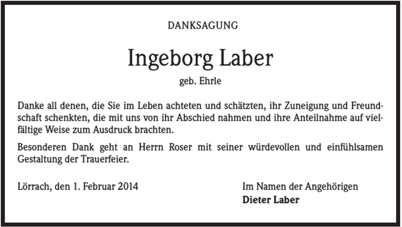 <p>DANKSAGUNG</p><p>Ingeborg Laber<br />geb. Ehrle<br />Danke all denen, die Sie im Leben achteten und schätzten, ihr Zuneigung und Freundschaft schenkten, die mit uns von ihr Abschied nahmen und ihre Anteilnahme auf vielfältige Weise zum Ausdruck brachten.<br />Besonderen Dank geht an Herrn Roser mit seiner würdevollen und einfühlsamen<br />Gestaltung der Trauerfeier.<br />Lörrach, den 1. Februar 2014</p><p>Im Namen der Angehörigen<br />Dieter Laber</p>