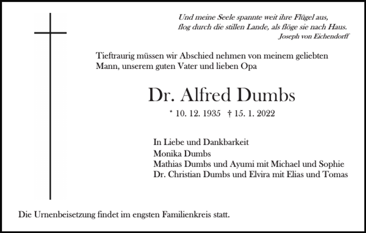 <p>Und meine Seele spannte weit ihre Flügel aus,<br />flog durch die stillen Lande, als flöge sie nach Haus.<br />Joseph von Eichendorff</p><p>Tieftraurig müssen wir Abschied nehmen von meinem geliebten<br />Mann, unserem guten Vater und lieben Opa</p><p>Dr. Alfred Dumbs<br />* 10. 12. 1935 † 15. 1. 2022<br />In Liebe und Dankbarkeit<br />Monika Dumbs<br />Mathias Dumbs und Ayumi mit Michael und Sophie<br />Dr. Christian Dumbs und Elvira mit Elias und Tomas</p><p>Die Urnenbeisetzung findet im engsten Familienkreis statt.</p>