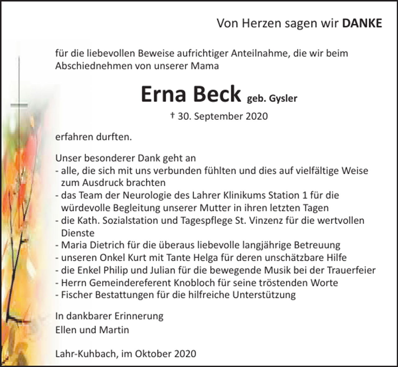 <p>Von Herzen sagen wir DANKE<br />für die liebevollen Beweise aufrichtiger Anteilnahme, die wir beim<br />Abschiednehmen von unserer Mama</p><p>Erna Beck geb. Gysler<br />† 30. September 2020</p><p>erfahren durften.<br />Unser besonderer Dank geht an<br />- alle, die sich mit uns verbunden fühlten und dies auf vielfältige Weise<br />zum Ausdruck brachten<br />- das Team der Neurologie des Lahrer Klinikums Station 1 für die<br />würdevolle Begleitung unserer Mutter in ihren letzten Tagen<br />- die Kath. Sozialstation und Tagespflege St. Vinzenz für die wertvollen<br />Dienste<br />- Maria Dietrich für die überaus liebevolle langjährige Betreuung<br />- unseren Onkel Kurt mit Tante Helga für deren unschätzbare Hilfe<br />- die Enkel Philip und Julian für die bewegende Musik bei der Trauerfeier<br />- Herrn Gemeindereferent Knobloch für seine tröstenden Worte<br />- Fischer Bestattungen für die hilfreiche Unterstützung<br />In dankbarer Erinnerung<br />Ellen und Martin<br />Lahr-Kuhbach, im Oktober 2020</p>