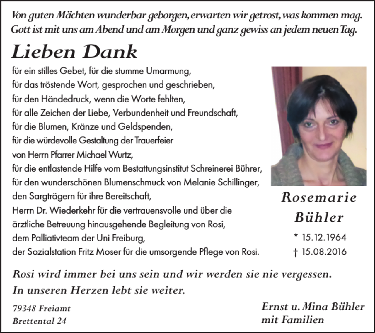<p>Von guten Mächten wunderbar geborgen,erwarten wir getrost,was kommen mag.<br />Gott ist mit uns am Abend und am Morgen und ganz gewiss an jedem neuenTag.</p><p>Lieben Dank<br />für ein stilles Gebet, für die stumme Umarmung,<br />für das tröstende Wort, gesprochen und geschrieben,<br />für den Händedruck, wenn die Worte fehlten,<br />für alle Zeichen der Liebe, Verbundenheit und Freundschaft,<br />für die Blumen, Kränze und Geldspenden,<br />für die würdevolle Gestaltung der Trauerfeier<br />von Herrn Pfarrer Michael Wurtz,<br />für die entlastende Hilfe vom Bestattungsinstitut Schreinerei Bührer,<br />für den wunderschönen Blumenschmuck von Melanie Schillinger,<br />den Sargträgern für ihre Bereitschaft,<br />Herrn Dr. Wiederkehr für die vertrauensvolle und über die<br />ärztliche Betreuung hinausgehende Begleitung von Rosi,<br />dem Palliativteam der Uni Freiburg,<br />der Sozialstation Fritz Moser für die umsorgende Pflege von Rosi.</p><p>Rosemarie<br />Bühler<br />* 15.12.1964<br />† 15.08.2016</p><p>Rosi wird immer bei uns sein und wir werden sie nie vergessen.<br />In unseren Herzen lebt sie weiter.<br />Ernst u. Mina Bühler<br />79348 Freiamt<br />mit Familien<br />Brettental 24</p>