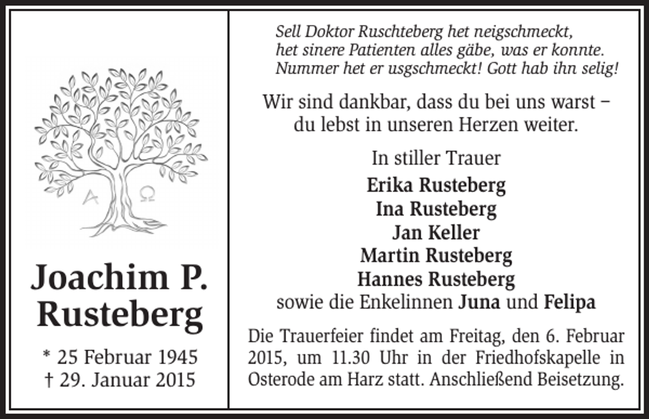 <p>Sell Doktor Ruschteberg het neigschmeckt,<br />het sinere Patienten alles gäbe, was er konnte.<br />Nummer het er usgschmeckt! Gott hab ihn selig!</p><p>Wir sind dankbar, dass du bei uns warst –<br />du lebst in unseren Herzen weiter.</p><p>Joachim P.<br />Rusteberg<br />* 25 Februar 1945<br />† 29. Januar 2015</p><p>In stiller Trauer<br />Erika Rusteberg<br />Ina Rusteberg<br />Jan Keller<br />Martin Rusteberg<br />Hannes Rusteberg<br />sowie die Enkelinnen Juna und Felipa<br />Die Trauerfeier findet am Freitag, den 6. Februar<br />2015, um 11.30 Uhr in der Friedhofskapelle in<br />Osterode am Harz statt. Anschließend Beisetzung.</p>