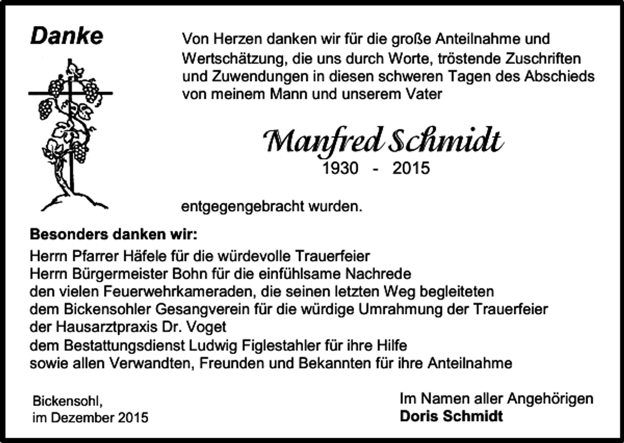 <p>Danke</p><p>Von Herzen danken wir für die große Anteilnahme und<br />Wertschätzung, die uns durch Worte, tröstende Zuschriften<br />und Zuwendungen in diesen schweren Tagen des Abschieds<br />von meinem Mann und unserem Vater</p><p>1930 - 2015<br />entgegengebracht wurden.<br />Besonders danken wir:<br />Herrn Pfarrer Häfele für die würdevolle Trauerfeier<br />Herrn Bürgermeister Bohn für die einfühlsame Nachrede<br />den vielen Feuerwehrkameraden, die seinen letzten Weg begleiteten<br />dem Bickensohler Gesangverein für die würdige Umrahmung der Trauerfeier<br />der Hausarztpraxis Dr. Voget<br />dem Bestattungsdienst Ludwig Figlestahler für ihre Hilfe<br />sowie allen Verwandten, Freunden und Bekannten für ihre Anteilnahme<br />Bickensohl,<br />im Dezember 2015</p><p>Im Namen aller Angehörigen<br />Doris Schmidt</p>