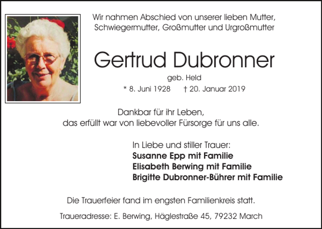 <p>Wir nahmen Abschied von unserer lieben Mutter,<br />Schwiegermutter, Großmutter und Urgroßmutter</p><p>Gertrud Dubronner<br />geb. Held<br />* 8. Juni 1928<br />† 20. Januar 2019</p><p>Dankbar für ihr Leben,<br />das erfüllt war von liebevoller Fürsorge für uns alle.<br />In Liebe und stiller Trauer:<br />Susanne Epp mit Familie<br />Elisabeth Berwing mit Familie<br />Brigitte Dubronner-Bührer mit Familie<br />Die Trauerfeier fand im engsten Familienkreis statt.<br />Traueradresse: E. Berwing, Häglestraße 45, 79232 March</p>