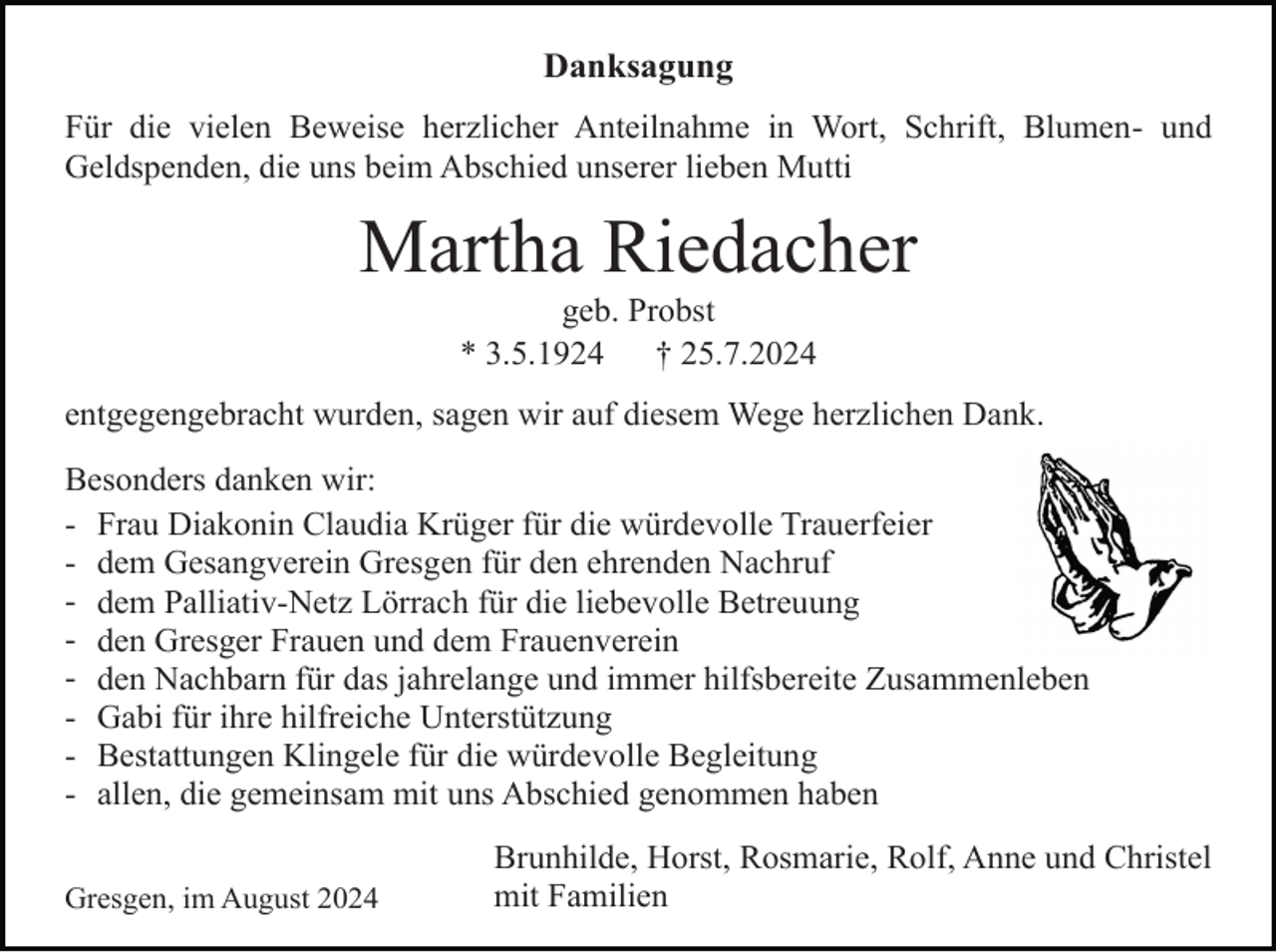<p>Danksagung<br />Für die vielen Beweise herzlicher Anteilnahme in Wort, Schrift, Blumen- und<br />Geldspenden, die uns beim Abschied unserer lieben Mutti</p><p>Martha Riedacher<br />geb. Probst<br />* 3.5.1924<br />† 25.7.2024<br />entgegengebracht wurden, sagen wir auf diesem Wege herzlichen Dank.<br />Besonders danken wir:<br />- Frau Diakonin Claudia Krüger für die würdevolle Trauerfeier<br />- dem Gesangverein Gresgen für den ehrenden Nachruf<br />- dem Palliativ-Netz Lörrach für die liebevolle Betreuung<br />- den Gresger Frauen und dem Frauenverein<br />- den Nachbarn für das jahrelange und immer hilfsbereite Zusammenleben<br />- Gabi für ihre hilfreiche Unterstützung<br />- Bestattungen Klingele für die würdevolle Begleitung<br />- allen, die gemeinsam mit uns Abschied genommen haben<br />Gresgen, im August 2024</p><p>Brunhilde, Horst, Rosmarie, Rolf, Anne und Christel<br />mit Familien</p>