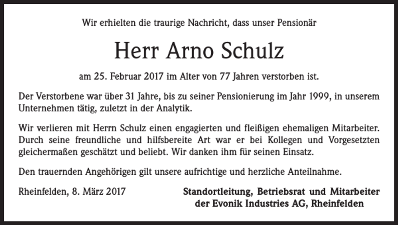 <p>Wir erhielten die traurige Nachricht, dass unser Pensionär</p><p>Herr Arno Schulz<br />am 25. Februar 2017 im Alter von 77 Jahren verstorben ist.<br />Der Verstorbene war über 31 Jahre, bis zu seiner Pensionierung im Jahr 1999, in unserem<br />Unternehmen tätig, zuletzt in der Analytik.<br />Wir verlieren mit Herrn Schulz einen engagierten und fleißigen ehemaligen Mitarbeiter.<br />Durch seine freundliche und hilfsbereite Art war er bei Kollegen und Vorgesetzten<br />gleichermaßen geschätzt und beliebt. Wir danken ihm für seinen Einsatz.<br />Den trauernden Angehörigen gilt unsere aufrichtige und herzliche Anteilnahme.<br />Rheinfelden, 8. März 2017</p><p>Standortleitung, Betriebsrat und Mitarbeiter<br />der Evonik Industries AG, Rheinfelden</p>