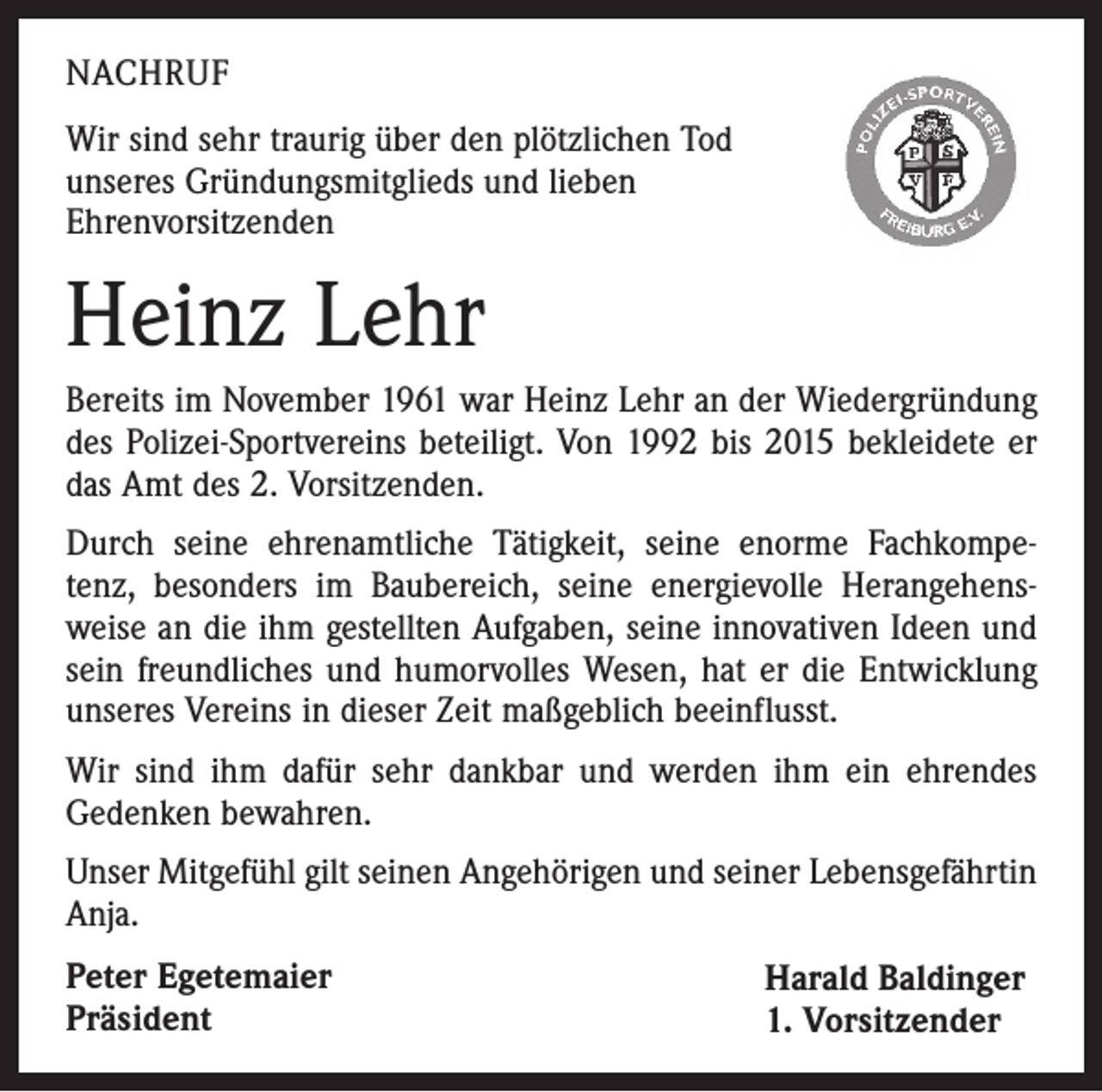 <p>NACHRUF<br />Wir sind sehr traurig über den plötzlichen Tod<br />unseres Gründungsmitglieds und lieben<br />Ehrenvorsitzenden</p><p>Heinz Lehr<br />Bereits im November 1961 war Heinz Lehr an der Wiedergründung<br />des Polizei-Sportvereins beteiligt. Von 1992 bis 2015 bekleidete er<br />das Amt des 2. Vorsitzenden.<br />Durch seine ehrenamtliche Tätigkeit, seine enorme Fachkompetenz, besonders im Baubereich, seine energievolle Herangehensweise an die ihm gestellten Aufgaben, seine innovativen Ideen und<br />sein freundliches und humorvolles Wesen, hat er die Entwicklung<br />unseres Vereins in dieser Zeit maßgeblich beeinflusst.<br />Wir sind ihm dafür sehr dankbar und werden ihm ein ehrendes<br />Gedenken bewahren.<br />Unser Mitgefühl gilt seinen Angehörigen und seiner Lebensgefährtin<br />Anja.<br />Peter Egetemaier<br />Präsident</p><p>Harald Baldinger<br />1. Vorsitzender</p>
