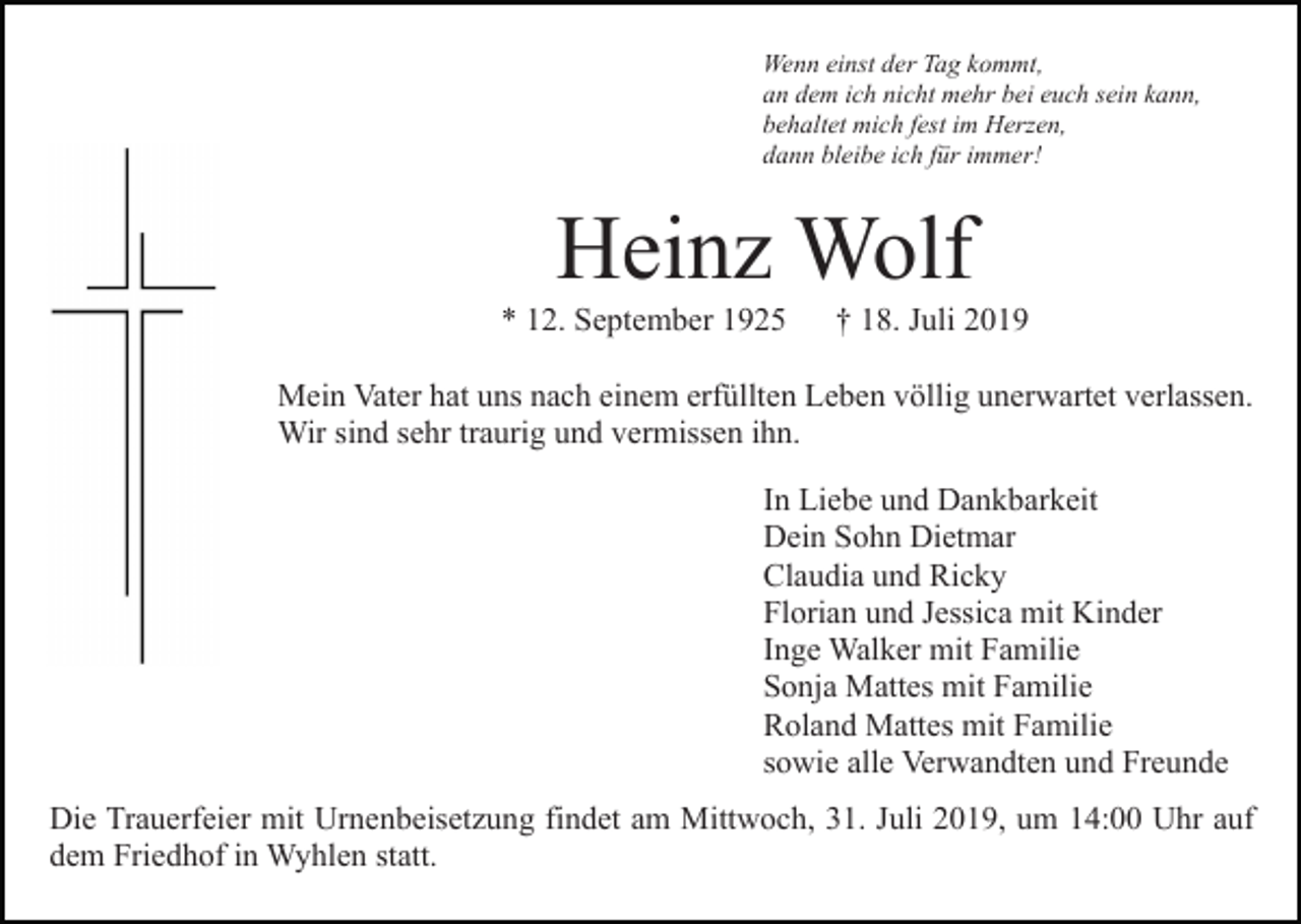 <p>Wenn einst der Tag kommt,<br />an dem ich nicht mehr bei euch sein kann,<br />behaltet mich fest im Herzen,<br />dann bleibe ich für immer!</p><p>Heinz Wolf<br />* 12. September 1925</p><p>† 18. Juli 2019</p><p>Mein Vater hat uns nach einem erfüllten Leben völlig unerwartet verlassen.<br />Wir sind sehr traurig und vermissen ihn.<br />In Liebe und Dankbarkeit<br />Dein Sohn Dietmar<br />Claudia und Ricky<br />Florian und Jessica mit Kinder<br />Inge Walker mit Familie<br />Sonja Mattes mit Familie<br />Roland Mattes mit Familie<br />sowie alle Verwandten und Freunde<br />Die Trauerfeier mit Urnenbeisetzung findet am Mittwoch, 31. Juli 2019, um 14:00 Uhr auf<br />dem Friedhof in Wyhlen statt.</p>