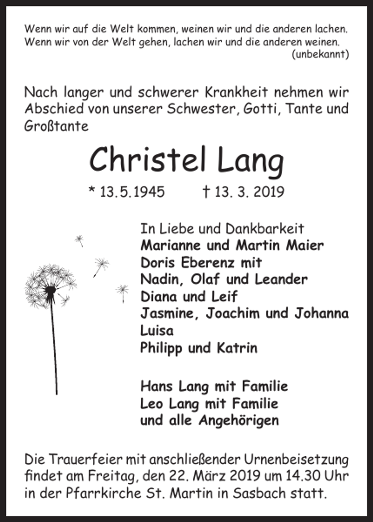 <p>Wenn wir auf die Welt kommen, weinen wir und die anderen lachen.<br />Wenn wir von der Welt gehen, lachen wir und die anderen weinen.<br />(unbekannt)</p><p>Nach langer und schwerer Krankheit nehmen wir<br />Abschied von unserer Schwester, Gotti, Tante und<br />Großtante</p><p>Christel Lang</p><p>* 13. 5. 1945</p><p>† 13. 3. 2019</p><p>In Liebe und Dankbarkeit<br />Marianne und Martin Maier<br />Doris Eberenz mit<br />Nadin, Olaf und Leander<br />Diana und Leif<br />Jasmine, Joachim und Johanna<br />Luisa<br />Philipp und Katrin<br />Hans Lang mit Familie<br />Leo Lang mit Familie<br />und alle Angehörigen<br />Die Trauerfeier mit anschließender Urnenbeisetzung<br />findet am Freitag, den 22. März 2019 um 14.30 Uhr<br />in der Pfarrkirche St. Martin in Sasbach statt.</p>