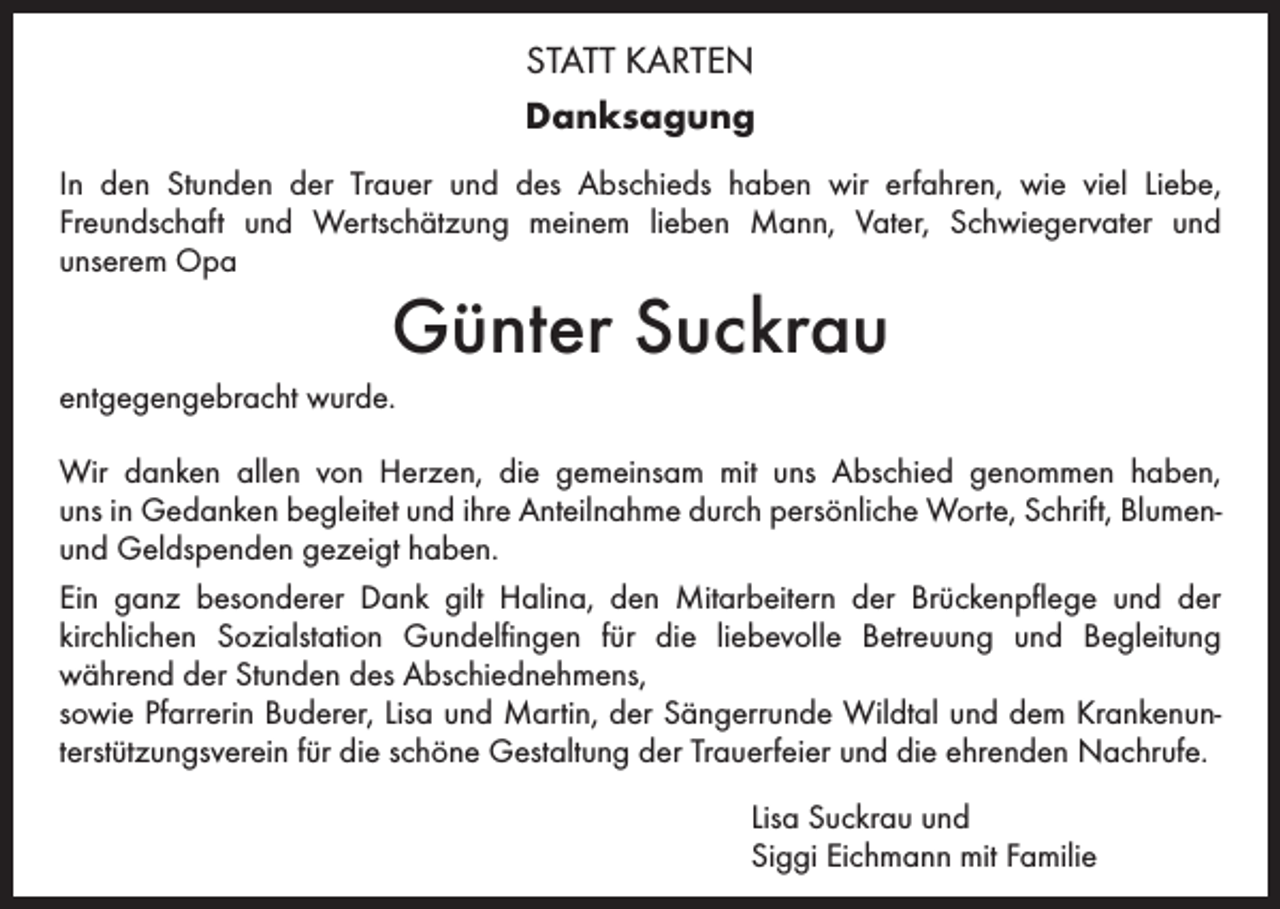 <p>STATT KARTEN<br />Danksagung<br />In den Stunden der Trauer und des Abschieds haben wir erfahren, wie viel Liebe,<br />Freundschaft und Wertschätzung meinem lieben Mann, Vater, Schwiegervater und<br />unserem Opa</p><p>Günter Suckrau</p><p>entgegengebracht wurde.<br />Wir danken allen von Herzen, die gemeinsam mit uns Abschied genommen haben,<br />uns in Gedanken begleitet und ihre Anteilnahme durch persönliche Worte, Schrift, Blumenund Geldspenden gezeigt haben.<br />Ein ganz besonderer Dank gilt Halina, den Mitarbeitern der Brückenpflege und der<br />kirchlichen Sozialstation Gundelfingen für die liebevolle Betreuung und Begleitung<br />während der Stunden des Abschiednehmens,<br />sowie Pfarrerin Buderer, Lisa und Martin, der Sängerrunde Wildtal und dem Krankenunterstützungsverein für die schöne Gestaltung der Trauerfeier und die ehrenden Nachrufe.</p><p>Lisa Suckrau und<br />Siggi Eichmann mit Familie</p>