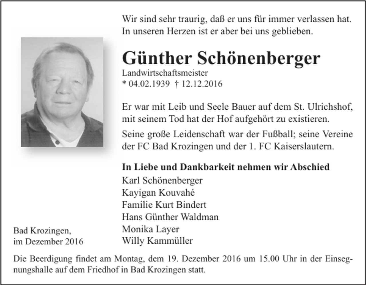 <p>Wir sind sehr traurig, daß er uns für immer verlassen hat.<br />In unseren Herzen ist er aber bei uns geblieben.</p><p>Günther Schönenberger<br />Landwirtschaftsmeister<br />* 04.02.1939 † 12.12.2016</p><p>Er war mit Leib und Seele Bauer auf dem St. Ulrichshof,<br />mit seinem Tod hat der Hof aufgehört zu existieren.<br />Seine große Leidenschaft war der Fußball; seine Vereine<br />der FC Bad Krozingen und der 1. FC Kaiserslautern.</p><p>Bad Krozingen,<br />im Dezember 2016</p><p>In Liebe und Dankbarkeit nehmen wir Abschied<br />Karl Schönenberger<br />Kayigan Kouvahé<br />Familie Kurt Bindert<br />Hans Günther Waldman<br />Monika Layer<br />Willy Kammüller</p><p>Die Beerdigung findet am Montag, dem 19. Dezember 2016 um 15.00 Uhr in der Einsegnungshalle auf dem Friedhof in Bad Krozingen statt.</p>
