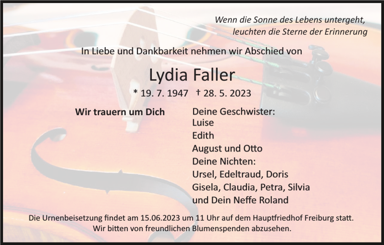 <p>Wenn die Sonne des Lebens untergeht,<br />leuchten die Sterne der Erinnerung</p><p>In Liebe und Dankbarkeit nehmen wir Abschied von</p><p>Lydia Faller<br />* 19. 7. 1947 † 28. 5. 2023<br />Wir trauern um Dich</p><p>Deine Geschwister:<br />Luise<br />Edith<br />August und O�o<br />Deine Nichten:<br />Ursel, Edeltraud, Doris<br />Gisela, Claudia, Petra, Silvia<br />und Dein Neﬀe Roland</p><p>Die Urnenbeisetzung ﬁndet am 15.06.2023 um 11 Uhr auf dem Haup�riedhof Freiburg sta�.<br />Wir bi�en von freundlichen Blumenspenden abzusehen.</p>