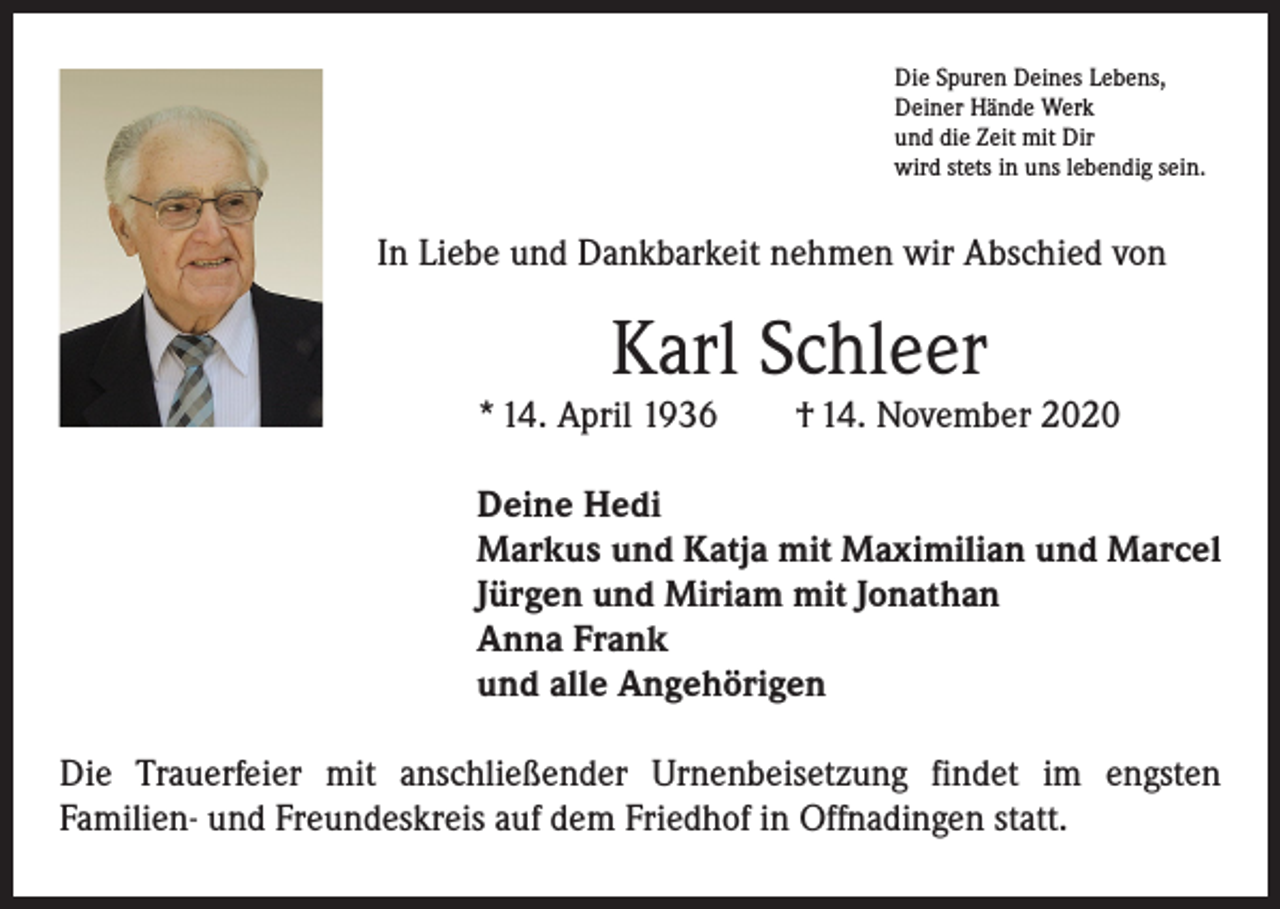 <p>Die Spuren Deines Lebens,<br />Deiner Hände Werk<br />und die Zeit mit Dir<br />wird stets in uns lebendig sein.</p><p>In Liebe und Dankbarkeit nehmen wir Abschied von</p><p>Karl Schleer</p><p>* 14. April 1936 † 14. November 2020<br />Deine Hedi<br />Markus und Katja mit Maximilian und Marcel<br />Jürgen und Miriam mit Jonathan<br />Anna Frank<br />und alle Angehörigen<br />Die Trauerfeier mit anschließender Urnenbeisetzung findet im engsten<br />­Familien- und Freundeskreis auf dem Friedhof in Offnadingen statt.</p>