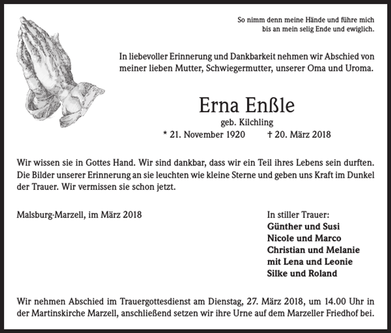 <p>So nimm denn meine Hände und führe mich<br />bis an mein selig Ende und ewiglich.</p><p>In liebevoller Erinnerung und Dankbarkeit nehmen wir Abschied von<br />meiner lieben Mutter, Schwiegermutter, unserer Oma und Uroma.</p><p>Erna Enßle</p><p>geb. Kilchling<br />* 21. November 1920<br />† 20. März 2018<br />Wir wissen sie in Gottes Hand. Wir sind dankbar, dass wir ein Teil ihres Lebens sein durften.<br />Die Bilder unserer Erinnerung an sie leuchten wie kleine Sterne und geben uns Kraft im Dunkel<br />der Trauer. Wir vermissen sie schon jetzt.<br />Malsburg-Marzell, im März 2018 In stiller Trauer:<br />Günther und Susi<br />Nicole und Marco<br />Christian und Melanie<br />mit Lena und Leonie<br />Silke und Roland<br />Wir nehmen Abschied im Trauergottesdienst am Dienstag, 27. März 2018, um 14.00 Uhr in<br />der Martinskirche Marzell, anschließend setzen wir ihre Urne auf dem Marzeller Friedhof bei.</p>