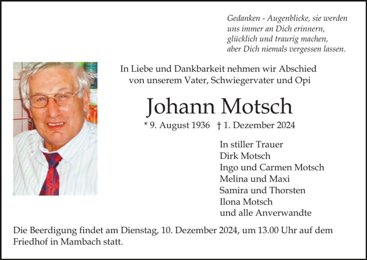 <p>Gedanken - Augenblicke, sie werden<br />uns immer an Dich erinnern,<br />glücklich und traurig machen,<br />aber Dich niemals vergessen lassen.</p><p>In Liebe und Dankbarkeit nehmen wir Abschied<br />von unserem Vater, Schwiegervater und Opi</p><p>Johann Motsch<br />* 9. August 1936 † 1. Dezember 2024<br />In stiller Trauer<br />Dirk Motsch<br />Ingo und Carmen Motsch<br />Melina und Maxi<br />Samira und Thorsten<br />Ilona Motsch<br />und alle Anverwandte<br />Die Beerdigung findet am Dienstag, 10. Dezember 2024, um 13.00 Uhr auf dem<br />Friedhof in Mambach statt.</p>