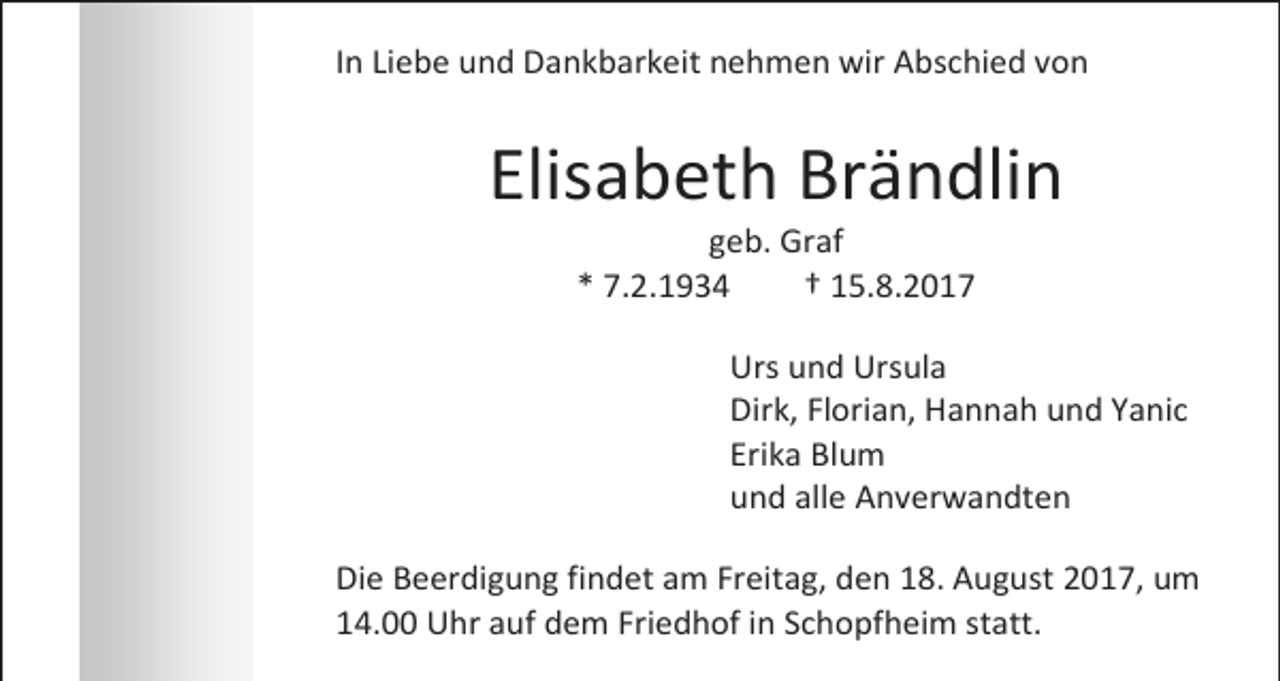 <p>In Liebe und Dankbarkeit nehmen wir Abschied von</p><p>Elisabeth Brändlin<br />geb. Graf<br />* 7.2.1934<br />† 15.8.2017</p><p>Urs und Ursula<br />Dirk, Florian, Hannah und Yanic<br />Erika Blum<br />und alle Anverwandten<br />Die Beerdigung findet am Freitag, den 18. August 2017, um<br />14.00 Uhr auf dem Friedhof in Schopfheim statt.</p>