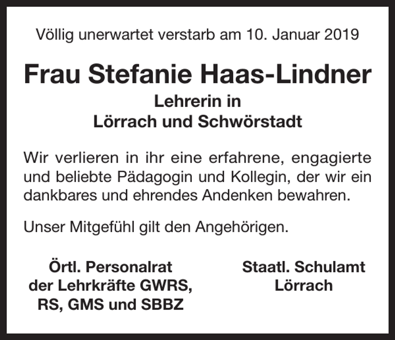 <p>Völlig unerwartet verstarb am 10. Januar 2019</p><p>Frau Stefanie Haas-Lindner<br />Lehrerin in<br />Lörrach und Schwörstadt<br />Wir verlieren in ihr eine erfahrene, engagierte<br />und beliebte Pädagogin und Kollegin, der wir ein<br />dankbares und ehrendes Andenken bewahren.<br />Unser Mitgefühl gilt den Angehörigen.<br />Örtl. Personalrat<br />der Lehrkräfte GWRS,<br />RS, GMS und SBBZ</p><p>Staatl. Schulamt<br />Lörrach</p>