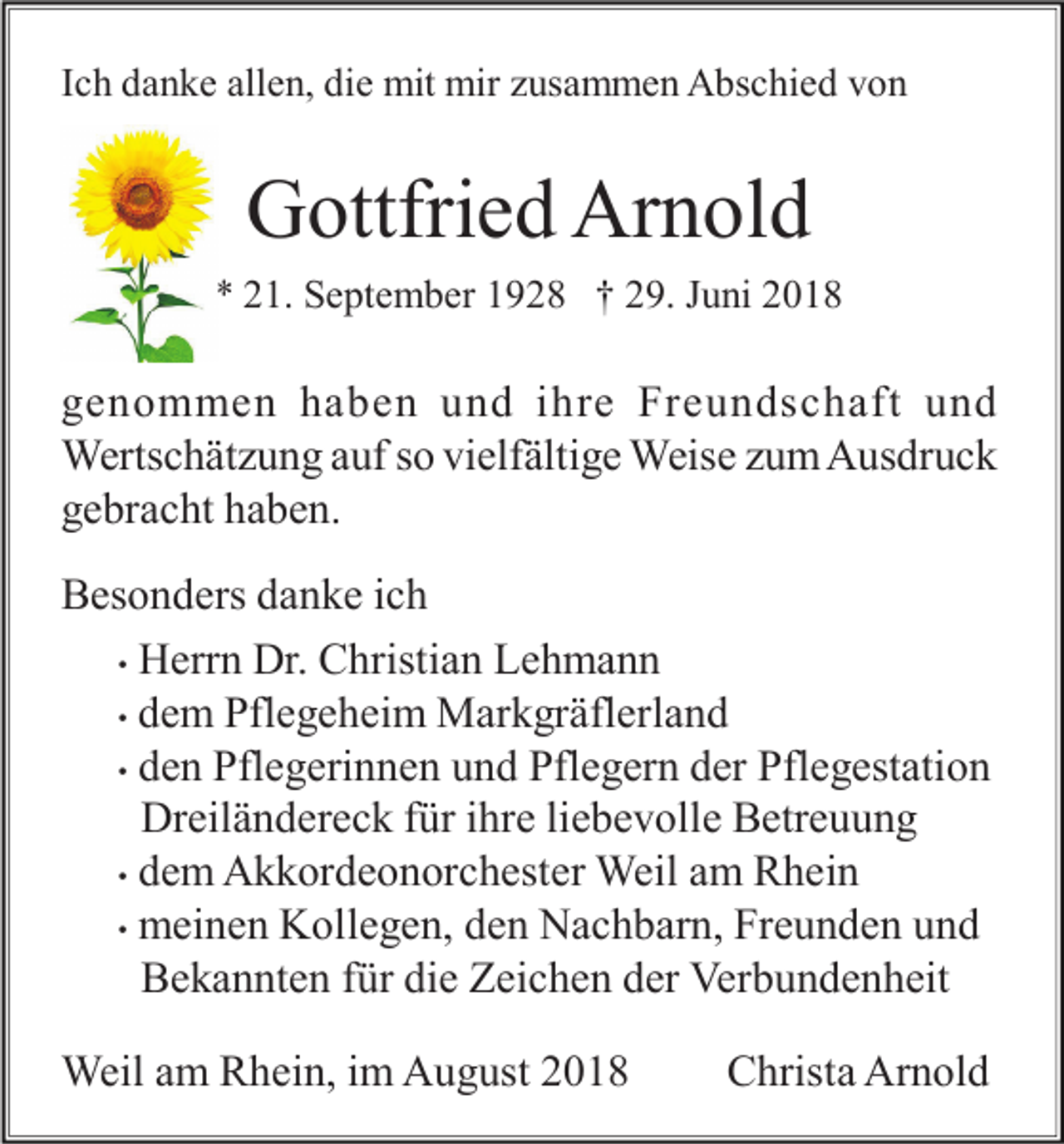 <p>Ich danke allen, die mit mir zusammen Abschied von</p><p>Gottfried Arnold<br />* 21. September 1928 † 29. Juni 2018</p><p>genommen haben und ihre Freundschaft und<br />Wertschätzung auf so vielfältige Weise zum Ausdruck<br />gebracht haben.<br />Besonders danke ich<br />• Herrn Dr. Christian Lehmann<br />• dem Pflegeheim Markgräflerland<br />• den Pflegerinnen und Pflegern der Pflegestation<br />Dreiländereck für ihre liebevolle Betreuung<br />• dem Akkordeonorchester Weil am Rhein<br />• meinen Kollegen, den Nachbarn, Freunden und<br />Bekannten für die Zeichen der Verbundenheit<br />Weil am Rhein, im August 2018</p><p>Christa Arnold</p>