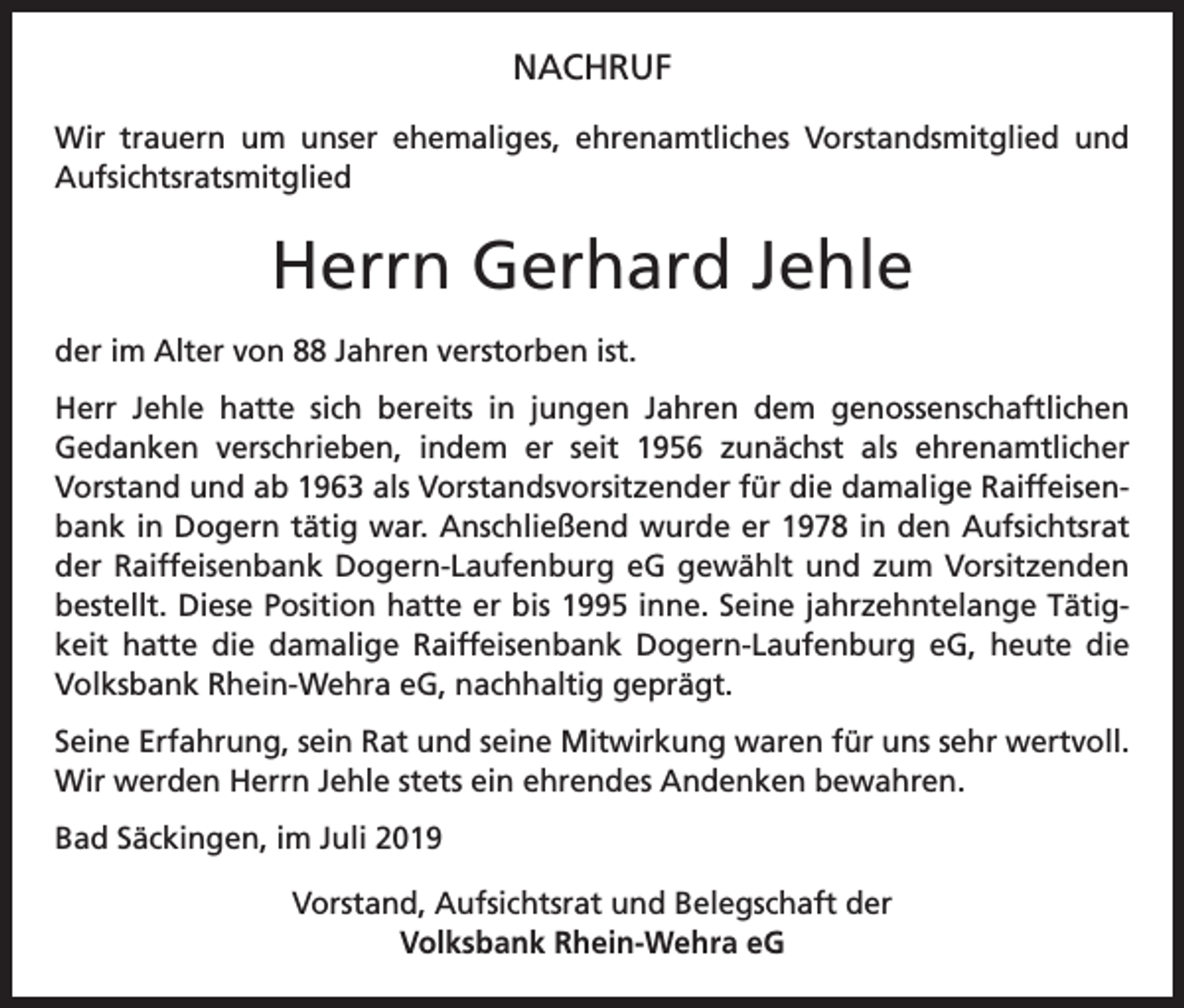 <p>NACHRUF<br />Wir trauern um unser ehemaliges, ehrenamtliches Vorstandsmitglied und<br />Aufsichtsratsmitglied</p><p>Herrn Gerhard Jehle<br />der im Alter von 88 Jahren verstorben ist.<br />Herr Jehle hatte sich bereits in jungen Jahren dem genossenschaftlichen<br />Gedanken verschrieben, indem er seit 1956 zunächst als ehrenamtlicher<br />­<br />­Vorstand und ab 1963 als Vorstandsvorsitzender für die damalige Raiffeisenbank in Dogern tätig war. Anschließend wurde er 1978 in den Aufsichtsrat<br />der Raiffeisenbank Dogern-Laufenburg eG gewählt und zum Vorsitzenden<br />bestellt. Diese Position hatte er bis 1995 inne. Seine jahrzehntelange Tätigkeit hatte die damalige Raiffeisenbank Dogern-Laufenburg eG, heute die<br />Volksbank Rhein-Wehra eG, nachhaltig geprägt.<br />Seine Erfahrung, sein Rat und seine Mitwirkung waren für uns sehr wertvoll.<br />Wir werden Herrn Jehle stets ein ehrendes Andenken bewahren.<br />Bad Säckingen, im Juli 2019<br />Vorstand, Aufsichtsrat und Belegschaft der<br />Volksbank Rhein-Wehra eG</p>