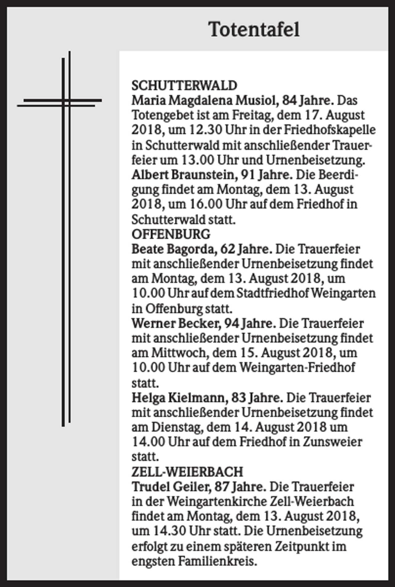 <p>Totentafel<br />SCHUTTERWALD<br />Maria Magdalena Musiol, 84 Jahre. Das<br />Totengebet ist am Freitag, dem 17. August<br />2018, um 12.30 Uhr in der Friedhofskapelle<br />in Schutterwald mit anschließender Trauerfeier um 13.00 Uhr und Urnenbeisetzung.<br />Albert Braunstein, 91 Jahre. Die Beerdigung findet am Montag, dem 13. August<br />2018, um 16.00 Uhr auf dem Friedhof in<br />Schutterwald statt.<br />OFFENBURG<br />Beate Bagorda, 62 Jahre. Die Trauerfeier<br />mit anschließender Urnenbeisetzung findet<br />am Montag, dem 13. August 2018, um<br />10.00 Uhr auf dem Stadtfriedhof Weingarten<br />in Offenburg statt.<br />Werner Becker, 94 Jahre. Die Trauerfeier<br />mit anschließender Urnenbeisetzung findet<br />am Mittwoch, dem 15. August 2018, um<br />10.00 Uhr auf dem Weingarten-Friedhof<br />statt.<br />Helga Kielmann, 83 Jahre. Die Trauerfeier<br />mit anschließender Urnenbeisetzung findet<br />am Dienstag, dem 14. August 2018 um<br />14.00 Uhr auf dem Friedhof in Zunsweier<br />statt.<br />ZELL-WEIERBACH<br />Trudel Geiler, 87 Jahre. Die Trauerfeier<br />in der Weingartenkirche Zell-Weierbach<br />findet am Montag, dem 13. August 2018,<br />um 14.30 Uhr statt. Die Urnenbeisetzung<br />erfolgt zu einem späteren Zeitpunkt im<br />engsten Familienkreis.</p>