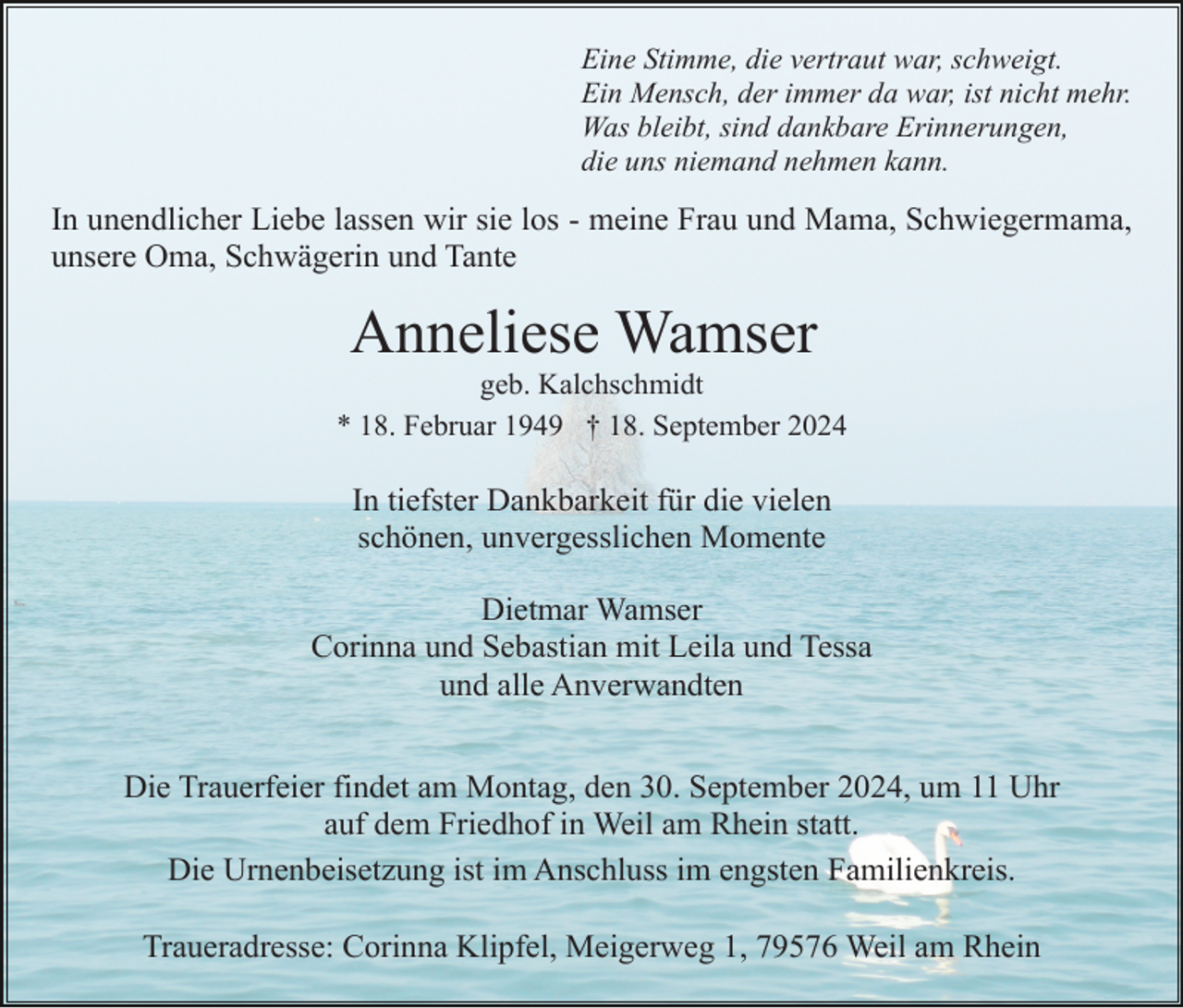 <p>Eine Stimme, die vertraut war, schweigt.<br />Ein Mensch, der immer da war, ist nicht mehr.<br />Was bleibt, sind dankbare Erinnerungen,<br />die uns niemand nehmen kann.</p><p>In unendlicher Liebe lassen wir sie los - meine Frau und Mama, Schwiegermama,<br />unsere Oma, Schwägerin und Tante</p><p>Anneliese Wamser<br />geb. Kalchschmidt<br />* 18. Februar 1949 † 18. September 2024</p><p>In tiefster Dankbarkeit für die vielen<br />schönen, unvergesslichen Momente<br />Dietmar Wamser<br />Corinna und Sebastian mit Leila und Tessa<br />und alle Anverwandten<br />Die Trauerfeier findet am Montag, den 30. September 2024, um 11 Uhr<br />auf dem Friedhof in Weil am Rhein statt.<br />Die Urnenbeisetzung ist im Anschluss im engsten Familienkreis.<br />Traueradresse: Corinna Klipfel, Meigerweg 1, 79576 Weil am Rhein</p>