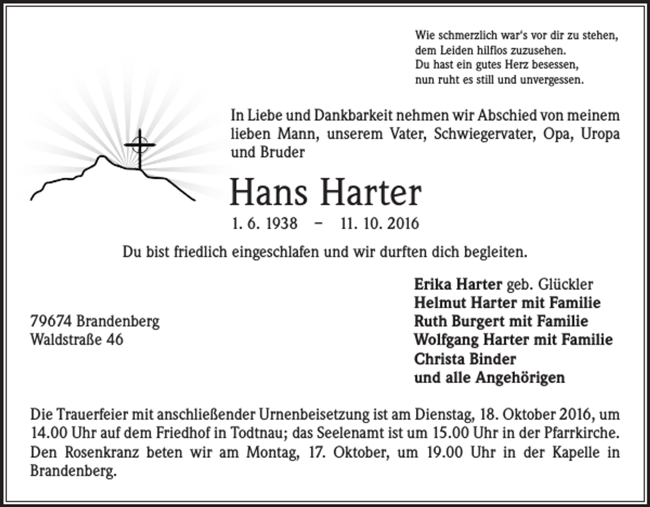 <p>Wie schmerzlich war‘s vor dir zu stehen,<br />dem Leiden hilflos zuzusehen.<br />Du hast ein gutes Herz besessen,<br />nun ruht es still und unvergessen.</p><p>In Liebe und Dankbarkeit nehmen wir Abschied von ­meinem<br />lieben Mann, unserem Vater, Schwiegervater, Opa, Uropa<br />und Bruder</p><p>Hans Harter<br />1. 6. 1938 – 11. 10. 2016</p><p>Du bist friedlich eingeschlafen und wir durften dich begleiten.</p><p>79674 Brandenberg<br />Waldstraße 46</p><p>Erika Harter geb. Glückler<br />Helmut Harter mit Familie<br />Ruth Burgert mit Familie<br />Wolfgang Harter mit Familie<br />Christa Binder<br />und alle Angehörigen</p><p>Die Trauerfeier mit anschließender Urnenbeisetzung ist am Dienstag, 18. Oktober 2016, um<br />14.00 Uhr auf dem Friedhof in Todtnau; das Seelenamt ist um 15.00 Uhr in der Pfarrkirche.<br />Den Rosenkranz beten wir am Montag, 17. Oktober, um 19.00 Uhr in der Kapelle in<br />­Brandenberg.</p>