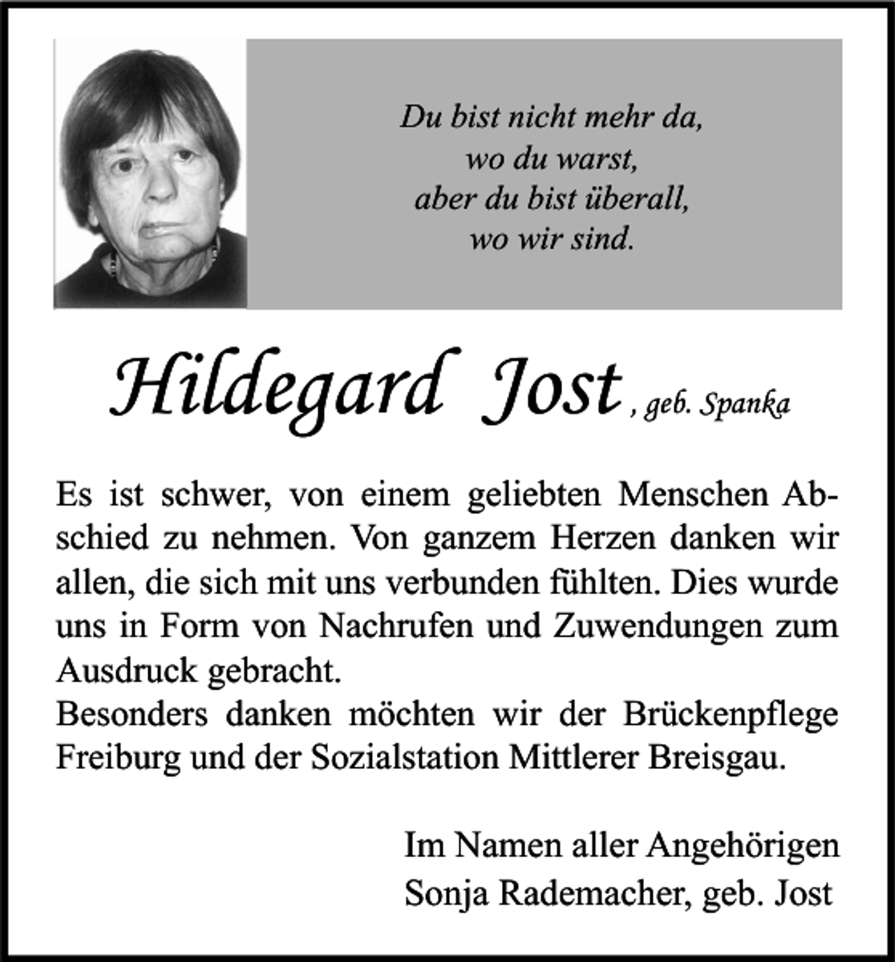 <p>Du bist nicht mehr da,<br />wo du warst,<br />aber du bist überall,<br />wo wir sind.</p><p>Hildegard Jost</p><p>, geb. Spanka</p><p>Es ist schwer, von einem geliebten Menschen Abschied zu nehmen. Von ganzem Herzen danken wir<br />allen, die sich mit uns verbunden fühlten. Dies wurde<br />uns in Form von Nachrufen und Zuwendungen zum<br />Ausdruck gebracht.<br />Besonders danken möchten wir der Brückenpflege<br />Freiburg und der Sozialstation Mittlerer Breisgau.</p><p>Im Namen aller Angehörigen<br />Sonja Rademacher, geb. Jost</p>