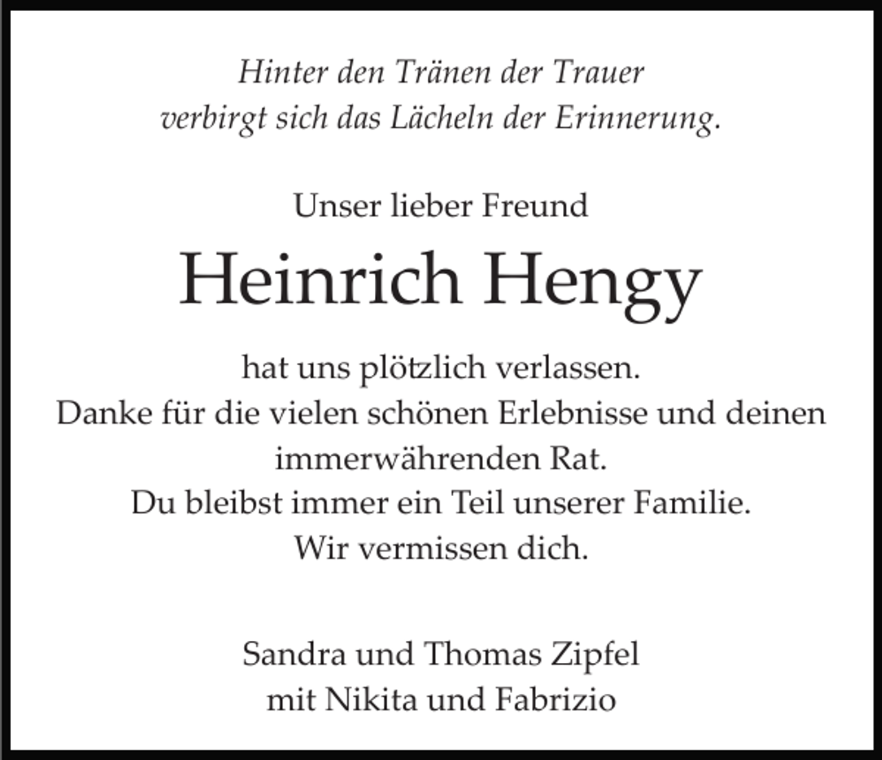 <p>Hinter den Tränen der Trauer<br />verbirgt sich das Lächeln der Erinnerung.<br />Unser lieber Freund</p><p>Heinrich Hengy<br />hat uns plötzlich verlassen.<br />Danke für die vielen schönen Erlebnisse und deinen<br />immerwährenden Rat.<br />Du bleibst immer ein Teil unserer Familie.<br />Wir vermissen dich.<br />Sandra und Thomas Zipfel<br />mit Nikita und Fabrizio</p>