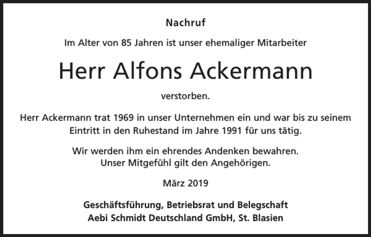 <p>Nachruf<br />Im Alter von 85 Jahren ist unser ehemaliger Mitarbeiter</p><p>Herr Alfons Ackermann<br />verstorben.<br />Herr Ackermann trat 1969 in unser Unternehmen ein und war bis zu seinem<br />Eintritt in den Ruhestand im Jahre 1991 für uns tätig.<br />Wir werden ihm ein ehrendes Andenken bewahren.<br />Unser Mitgefühl gilt den Angehörigen.<br />März 2019<br />Geschäftsführung, Betriebsrat und Belegschaft<br />Aebi Schmidt Deutschland GmbH, St. Blasien</p>