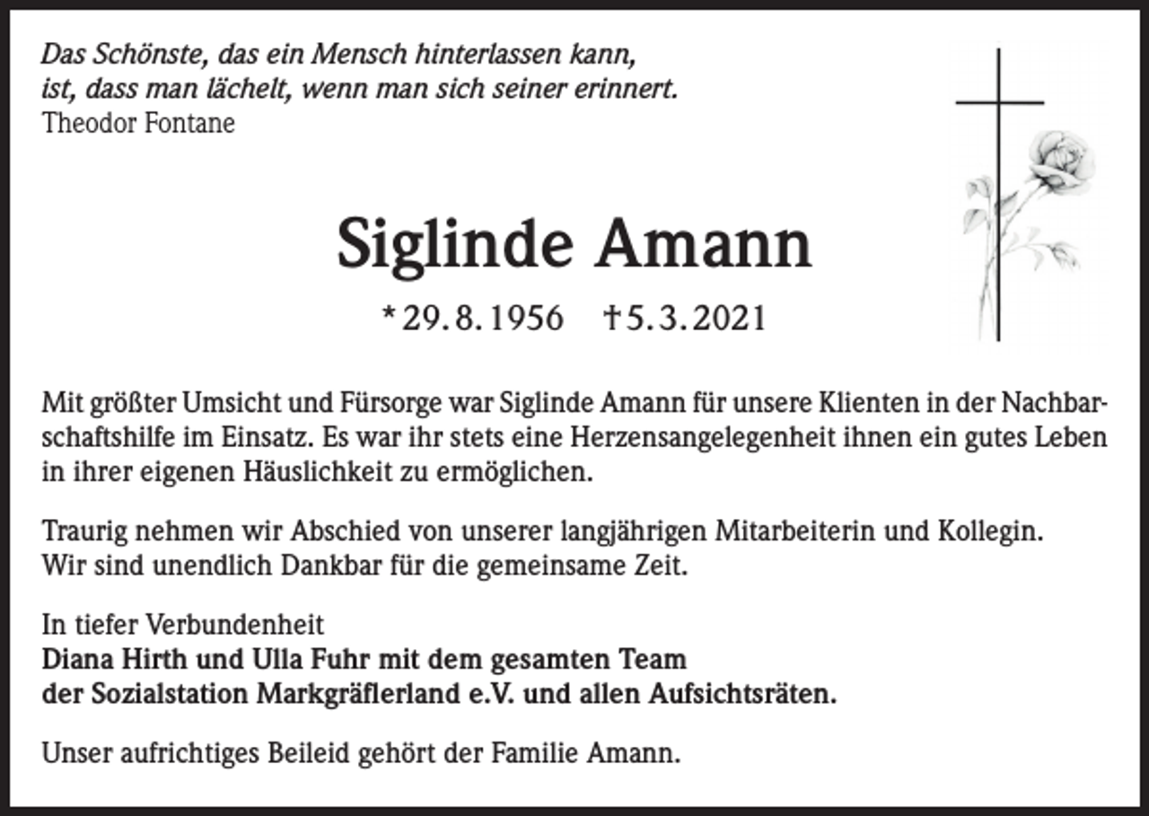 <p>Das Schönste, das ein Mensch hinterlassen kann,<br />ist, dass man lächelt, wenn man sich seiner erinnert.<br />Theodor Fontane</p><p>Siglinde Amann<br />* 29. 8. 1956</p><p>† 5. 3. 2021</p><p>Mit größter Umsicht und Fürsorge war Siglinde Amann für unsere Klienten in der Nachbarschaftshilfe im Einsatz. Es war ihr stets eine Herzensangelegenheit ihnen ein gutes Leben<br />in ihrer eigenen Häuslichkeit zu ermöglichen.<br />Traurig nehmen wir Abschied von unserer langjährigen Mitarbeiterin und Kollegin.<br />Wir sind unendlich Dankbar für die gemeinsame Zeit.<br />In tiefer Verbundenheit<br />Diana Hirth und Ulla Fuhr mit dem gesamten Team<br />der Sozialstation Markgräflerland e.V. und allen Aufsichtsräten.<br />Unser aufrichtiges Beileid gehört der Familie Amann.</p>