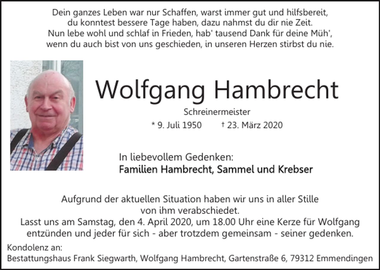 <p>Dein ganzes Leben war nur Schaffen, warst immer gut und hilfsbereit,<br />du konntest bessere Tage haben, dazu nahmst du dir nie Zeit.<br />Nun lebe wohl und schlaf in Frieden, hab' tausend Dank für deine Müh',<br />wenn du auch bist von uns geschieden, in unseren Herzen stirbst du nie.</p><p>Wolfgang Hambrecht<br />Schreinermeister<br />* 9. Juli 1950<br />† 23. März 2020</p><p>In liebevollem Gedenken:</p><p>Aufgrund der aktuellen Situation haben wir uns in aller Stille<br />von ihm verabschiedet.<br />Lasst uns am Samstag, den 4. April 2020, um 18.00 Uhr eine Kerze für Wolfgang<br />entzünden und jeder für sich - aber trotzdem gemeinsam - seiner gedenken.<br />Kondolenz an:<br />Bestattungshaus Frank Siegwarth, Wolfgang Hambrecht, Gartenstraße 6, 79312 Emmendingen</p>
