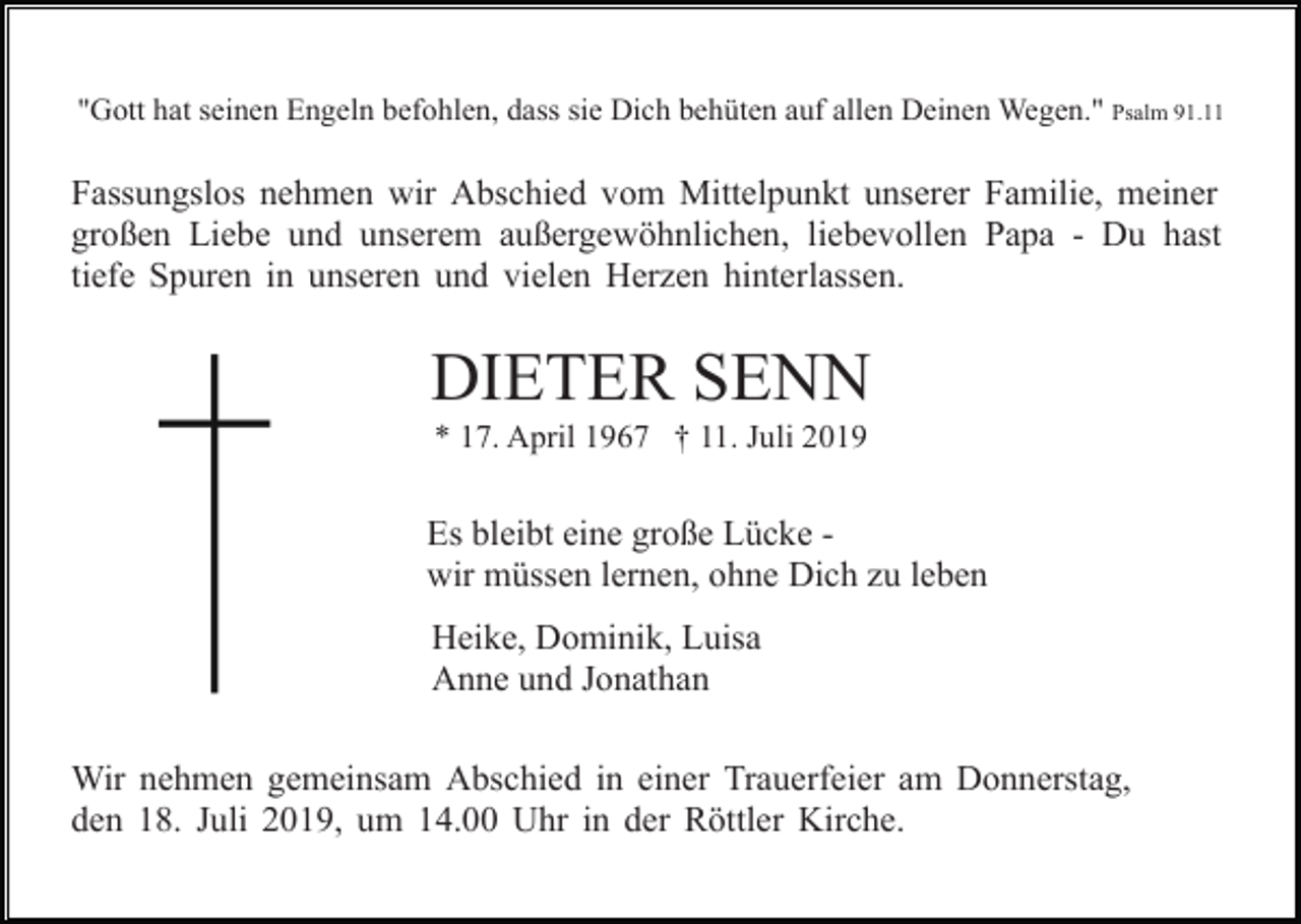 <p>"Gott hat seinen Engeln befohlen, dass sie Dich behüten auf allen Deinen Wegen." Psalm 91.11</p><p>Fassungslos nehmen wir Abschied vom Mittelpunkt unserer Familie, meiner<br />großen Liebe und unserem außergewöhnlichen, liebevollen Papa - Du hast<br />tiefe Spuren in unseren und vielen Herzen hinterlassen.</p><p>DIETER SENN<br />* 17. April 1967 † 11. Juli 2019</p><p>Es bleibt eine große Lücke wir müssen lernen, ohne Dich zu leben<br />Heike, Dominik, Luisa<br />Anne und Jonathan<br />Wir nehmen gemeinsam Abschied in einer Trauerfeier am Donnerstag,<br />den 18. Juli 2019, um 14.00 Uhr in der Röttler Kirche.</p>