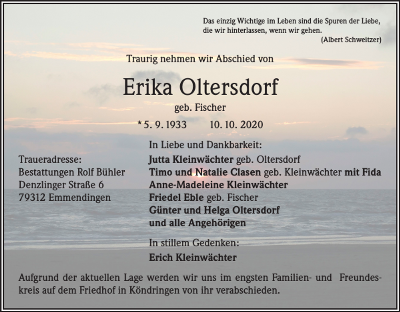 <p>Das einzig Wichtige im Leben sind die Spuren der Liebe,<br />die wir hinterlassen, wenn wir gehen.</p><p>(Albert Schweitzer)</p><p>Traurig nehmen wir Abschied von</p><p>Erika Oltersdorf<br />geb. Fischer</p><p>* 5. 9. 1933 10. 10. 2020</p><p>Traueradresse:<br />Bestattungen Rolf Bühler<br />Denzlinger Straße 6<br />79312 Emmendingen</p><p>In Liebe und Dankbarkeit:<br />Jutta Kleinwächter geb. Oltersdorf<br />Timo und Natalie Clasen geb. Kleinwächter mit Fida<br />Anne-Madeleine Kleinwächter<br />Friedel Eble geb. Fischer<br />Günter und Helga Oltersdorf<br />und alle Angehörigen</p><p>In stillem Gedenken:<br />Erich Kleinwächter</p><p>Aufgrund der aktuellen Lage werden wir uns im engsten Familien- und Freundeskreis auf dem Friedhof in Köndringen von ihr verabschieden.</p>
