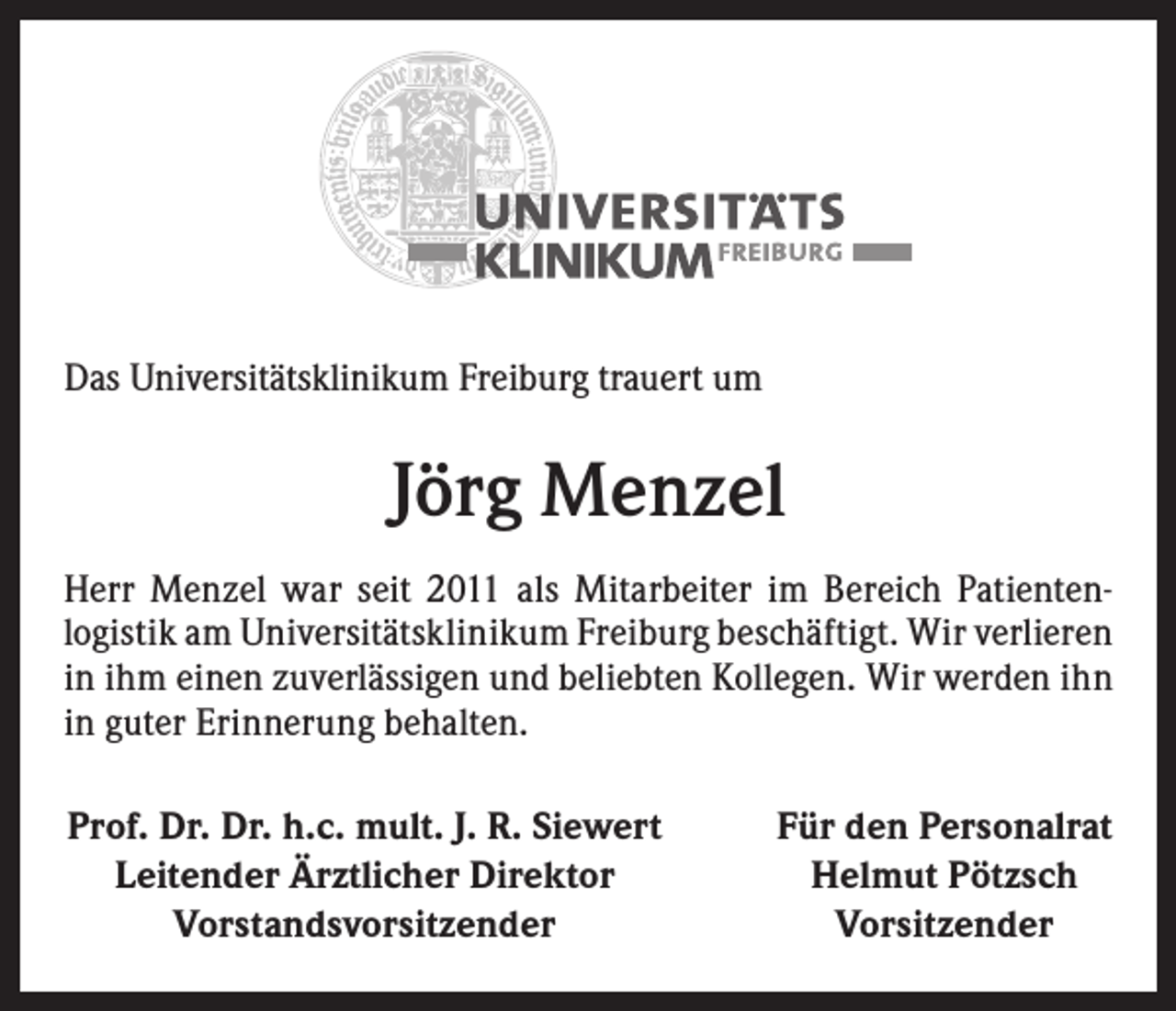 <p>Das Universitätsklinikum Freiburg trauert um</p><p>Jörg Menzel<br />Herr Menzel war seit 2011 als Mitarbeiter im Bereich Patienten­<br />logistik am Universitätsklinikum Freiburg beschäftigt. Wir verlieren<br />in ihm einen zuverlässigen und beliebten Kollegen. Wir werden ihn<br />in guter Erinnerung behalten.<br />Prof. Dr. Dr. h.c. mult. J. R. Siewert<br />Leitender Ärztlicher Direktor<br />Vorstandsvorsitzender</p><p>Für den Personalrat<br />Helmut Pötzsch<br />Vorsitzender</p>