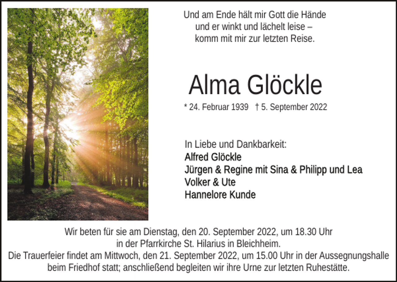 <p>Und am Ende hält mir Gott die Hände<br />und er winkt und lächelt leise –<br />komm mit mir zur letzten Reise.</p><p>Alma Glöckle<br />* 24. Februar 1939 † 5. September 2022</p><p>In Liebe und Dankbarkeit:</p><p>Wir beten für sie am Dienstag, den 20. September 2022, um 18.30 Uhr<br />in der Pfarrkirche St. Hilarius in Bleichheim.<br />Die Trauerfeier findet am Mittwoch, den 21. September 2022, um 15.00 Uhr in der Aussegnungshalle<br />beim Friedhof statt; anschließend begleiten wir ihre Urne zur letzten Ruhestätte.</p>